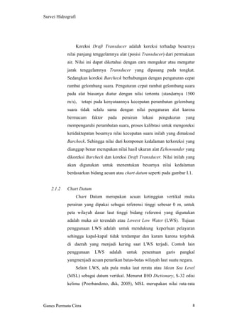 8
Survei Hidrografi
Koreksi Draft Transducer adalah koreksi terhadap besarnya
nilai panjang tenggelamnya alat (posisi Transducer) dari permukaan
air. Nilai ini dapat diketahui dengan cara mengukur atau mengatur
jarak tenggelamnya Transducer yang dipasang pada tongkat.
Sedangkan koreksi Barcheck berhubungan dengan pengaturan cepat
rambat gelombang suara. Pengaturan cepat rambat gelombang suara
pada alat biasanya diatur dengan nilai tertentu (standarnya 1500
m/s), tetapi pada kenyataannya kecepatan perambatan gelombang
suara tidak selalu sama dengan nilai pengaturan alat karena
bermacam faktor pada perairan lokasi pengukuran yang
mempengaruhi perambatan suara, proses kalibrasi untuk mengoreksi
ketidaktepatan besarnya nilai kecepatan suara inilah yang dimaksud
Barcheck. Sehingga nilai dari komponen kedalaman terkoreksi yang
dianggap benar merupakan nilai hasil ukuran alat Echosounder yang
dikoreksi Barcheck dan koreksi Draft Transducer. Nilai inilah yang
akan digunakan untuk menentukan besarnya nilai kedalaman
berdasarkan bidang acuan atau chart datum seperti pada gambar I.1.
2.1.2 Chart Datum
Chart Datum merupakan acuan ketinggian vertikal muka
perairan yang dipakai sebagai referensi tinggi sebesar 0 m, untuk
peta wilayah dasar laut tinggi bidang referensi yang digunakan
adalah muka air terendah atau Lowest Low Water (LWS). Tujuan
penggunaan LWS adalah untuk mendukung keperluan pelayaran
sehingga kapal-kapal tidak terdampar dan karam karena terjebak
di daerah yang menjadi kering saat LWS terjadi. Contoh lain
penggunaan LWS adalah untuk penentuan garis pangkal
yangmenjadi acuan penarikan batas-batas wilayah laut suatu negara.
Selain LWS, ada pula muka laut rerata atau Mean Sea Level
(MSL) sebagai datum vertikal. Menurut IHO Dictionary, S-32 edisi
kelima (Poerbandono, dkk, 2005), MSL merupakan nilai rata-rata
Ganes Permata Citra
 