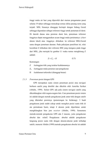 9
Survei Hidrografi
tinggi muka air laut yang diperoleh dari stasiun pengamatan pasut
selama 19 tahun sehingga mencakup semua siklus pasang surut yang
terjadi. MSL biasanya dianggap berimpit dengan bidang Geoid
sehingga digunakan sebagai referensi tinggi untuk pemetaan di darat.
Di daerah danau atau perairan darat lain, penentuan referensi
tingginya dapat menggunakan acuan tinggi muka perairannya (chart
datum lokal) atau tingginya diikatkan ke referensi MSL/Geoid
sama dengan pemetaan daratan. Pada pekerjaan penelitian ini, nilai
koordinat Z diikatkan dari referensi BM yang mengacu pada tinggi
dari MSL, jika merujuk ke gambar I.1 maka rumus menghitung Z
adalah:
(I.3)
Keterangan:
Z : ketinggian titik yang terukur kedalamannya
Za : ketinggian muka perairan saat pengukuran
H : kedalaman terkoreksi (dianggap benar)
2.1.3 Penentuan posisi dengan GPS
GPS merupakan suatu sistem penentuan posisi atau navigasi
berbasis satelit yang dimiliki dan dikelola oleh Amerika Serikat
(Abidin, 1999). Selain GPS ada pula sistem navigasi satelit yang
dikembangkan oleh negara-negara lain. Cara penentuan posisi sistem
ini adalah dengan metode pengukuran jarak antar titik dengan satelit
yang diketahui posisinya (pemotongan ke belakang). 3 buah
pengukuran jarak sudah cukup untuk mengikat posisi suatu titik di
ata permukaan bumi, tetapi 4 ukuran jarak diperlukan untuk
menghilangkan bias jam receiver (Abidin, 1999). Sementara
metode-metode pengukuran GPS ada 2 macam, yaitu pengukuran
absolut dan relatif. Pengukuran absolut adalah pengukuran
langsung posisi suatu titik dengan ukuran-ukuran jarak terhadap
satelit, menurut Abidin (1999) metode pengukuran absolut ini adalah
Ganes Permata Citra
HZZ a −=
 