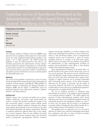 REFERENCE MANUAL      V 33 / NO 6   11 / 12




Guideline on Use of Anesthesia Personnel in the
Administration of Office-based Deep Sedation/
General Anesthesia to the Pediatric Dental Patient
Originating Committee	
	
Clinical Affairs Committee – Sedation and General Anesthesia Subcommittee

Review Council
Council on Clinical Affairs

Adopted
2001

Revised
2005, 2007, 2009



Purpose                                                                     cognitive functioning, disabilities, or medical conditions that
The American Academy of Pediatric Dentistry (AAPD) recog-                   require deep sedation/general anesthesia to receive dental treat-
nizes that there are pediatric dental patients for whom routine             ment in a safe and humane fashion. Access to hospital-based
dental care using nonpharmacologic behavior guidance tech-                  anesthesia services may be limited for a variety of reasons,
niques is not a viable approach.1 The AAPD intends this                     including restriction of coverage of by third party payors.
guideline to assist the dental practitioner who elects to use               Pediatric dentists and others who treat children can provide for
anesthesia personnel for the administration of deep sedation/               the administration of deep sedation/general anesthesia by
general anesthesia for pediatric dental patients in a dental office         properly trained individuals in their offices or other facilities
or other facility outside of an accredited hospital or surgicenter.         outside of the traditional surgical setting.
This document discusses personnel, facilities, documentation,               	 Deep sedation/general anesthesia in the dental office can
and quality assurance mechanisms necessary to provide optimal               provide benefits for the patient and the dental team. Access to
and responsible patient care.                                               care may be improved. The treatment may be scheduled more
                                                                            easily and efficiently. Facility charges and administrative proce-
Methods                                                                     dures may be less than those associated with a surgical center.
The revision of this guideline is based upon a review of current            Complex or lengthy treatment can be provided comfortably
dental and medical literature pertaining to deep sedation/general           while minimizing patient memory of the dental procedure.
anesthesia of dental patients, including the 2006 guideline on              Movement by the patient is decreased, and the quality of
pediatric sedation co-authored by the American Academy of                   care may be improved. The dentist can use his/her customary
Pediatrics (AAP) and the AAPD.2 A MEDLINE search was                        in-office delivery system with access to supplemental equipment,
performed using the terms “office-based anesthesia”, “pediatric             instrumentation, or supplies should the need arise.
sedation”, and “dental sedation”.                                           	 The use of anesthesia personnel to administer deep
                                                                            sedation/general anesthesia in the pediatric dental population
Background                                                                  is an accepted treatment modality.2-6 The AAPD supports the
Pediatric dentists seek to provide oral health care to infants,             provision of deep sedation/general anesthesia when clinical
children, adolescents, and persons with special health care                 indications have been met and additional properly-trained and
needs in a manner that promotes excellence in quality of care               credentialed personnel and appropriate facilities are used.1,2,6
and concurrently induces a positive patient attitude toward                 In many cases, the patient may be treated in an appropriate
dental treatment. Behavior guidance techniques have allowed                 out-patient facility (including the dental office) because the ex-
many pediatric dental patients to receive treatment in the office           tensive medical resources of a hospital are not necessary.
with minimal discomfort and without expressed fear. Minimal                 	 This guideline does not supercede, nor is it to be used in
or moderate sedation has allowed others who are less compli-                deference to, federal, state, and local credentialing and licensure
ant to receive treatment. There are some children and special               laws, regulations, and codes. It cannot and does not predict
needs patients with extensive treatment needs, acute situational            nor guarantee a specific patient outcome.
anxiety, uncooperative age-appropriate behavior, immature



202    CLINICAL GUIDELINES
 