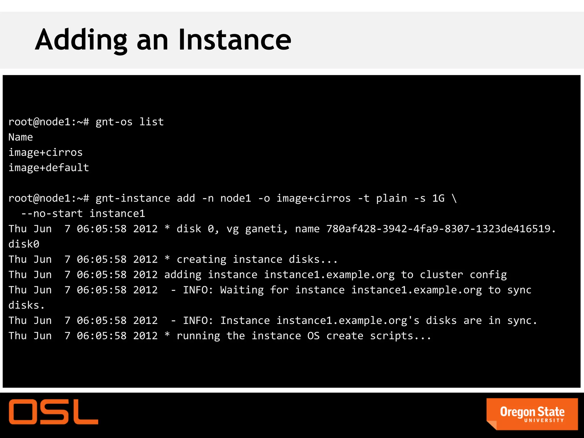 Adding an Instance

root@node1:~# gnt-os list
Name
image+cirros
image+default

root@node1:~# gnt-instance add -n node1 -o image+cirros -t plain -s 1G 
  --no-start instance1
Thu Jun 7 06:05:58 2012 * disk 0, vg ganeti, name 780af428-3942-4fa9-8307-1323de416519.
disk0
Thu Jun 7 06:05:58 2012 * creating instance disks...
Thu Jun 7 06:05:58 2012 adding instance instance1.example.org to cluster config
Thu Jun 7 06:05:58 2012 - INFO: Waiting for instance instance1.example.org to sync
disks.
Thu Jun 7 06:05:58 2012 - INFO: Instance instance1.example.org's disks are in sync.
Thu Jun 7 06:05:58 2012 * running the instance OS create scripts...
 