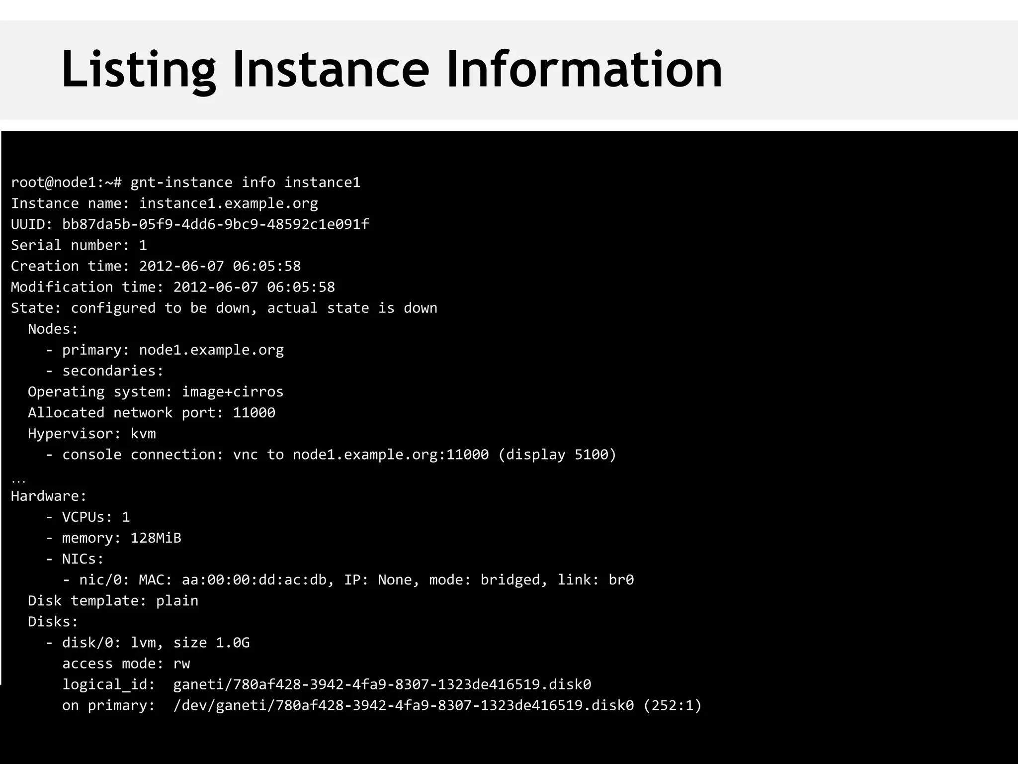 Listing Instance Information
root@node1:~# gnt-instance info instance1
Instance name: instance1.example.org
UUID: bb87da5b-05f9-4dd6-9bc9-48592c1e091f
Serial number: 1
Creation time: 2012-06-07 06:05:58
Modification time: 2012-06-07 06:05:58
State: configured to be down, actual state is down
  Nodes:
    - primary: node1.example.org
    - secondaries:
  Operating system: image+cirros
  Allocated network port: 11000
  Hypervisor: kvm
    - console connection: vnc to node1.example.org:11000 (display 5100)
…
Hardware:
    - VCPUs: 1
    - memory: 128MiB
    - NICs:
      - nic/0: MAC: aa:00:00:dd:ac:db, IP: None, mode: bridged, link: br0
  Disk template: plain
  Disks:
    - disk/0: lvm, size 1.0G
      access mode: rw
      logical_id: ganeti/780af428-3942-4fa9-8307-1323de416519.disk0
      on primary: /dev/ganeti/780af428-3942-4fa9-8307-1323de416519.disk0 (252:1)
 