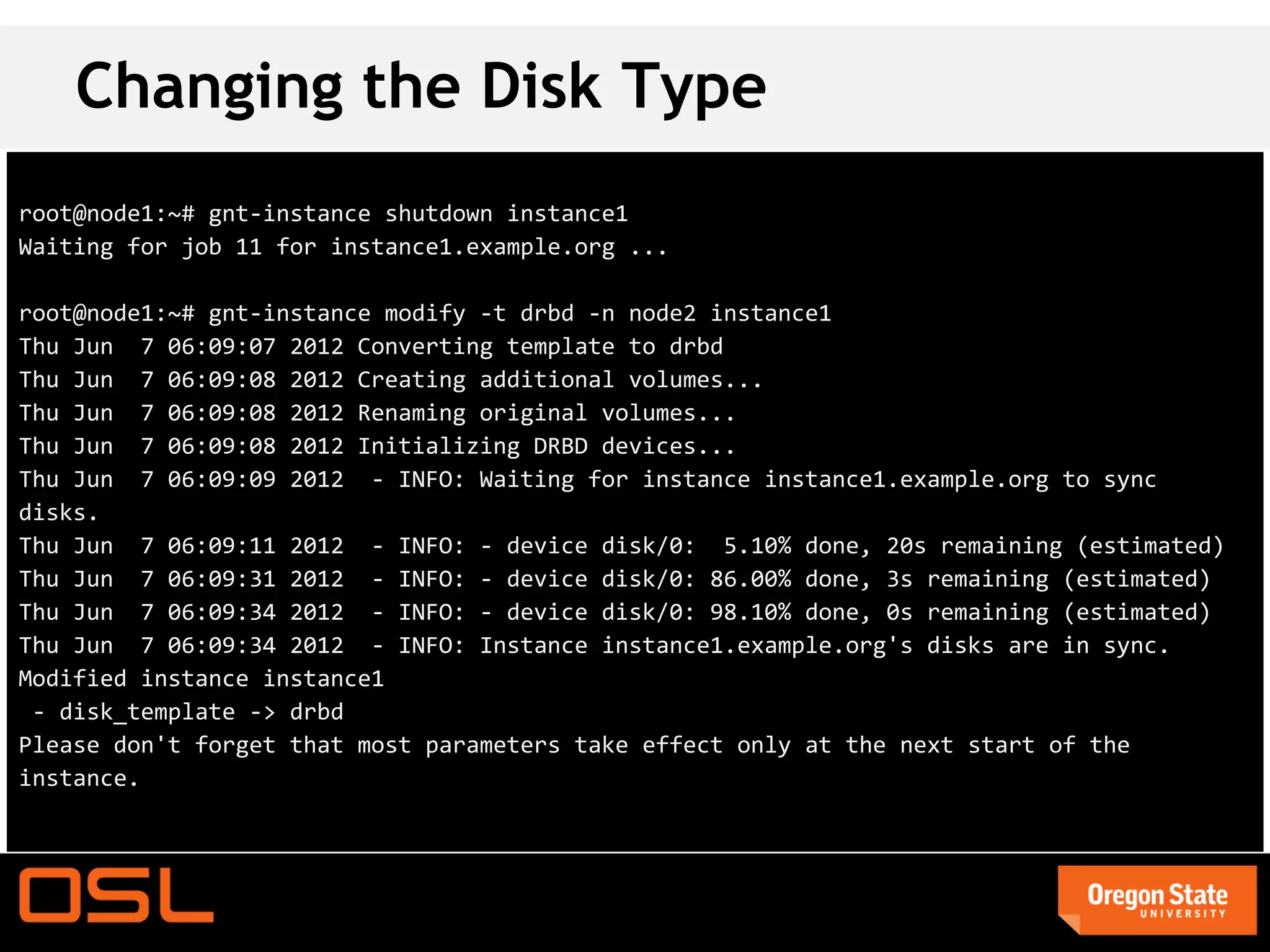 Changing the Disk Type
root@node1:~# gnt-instance shutdown instance1
Waiting for job 11 for instance1.example.org ...

root@node1:~# gnt-instance modify -t drbd -n node2 instance1
Thu Jun 7 06:09:07 2012 Converting template to drbd
Thu Jun 7 06:09:08 2012 Creating additional volumes...
Thu Jun 7 06:09:08 2012 Renaming original volumes...
Thu Jun 7 06:09:08 2012 Initializing DRBD devices...
Thu Jun 7 06:09:09 2012 - INFO: Waiting for instance instance1.example.org to sync
disks.
Thu Jun 7 06:09:11 2012 - INFO: - device disk/0: 5.10% done, 20s remaining (estimated)
Thu Jun 7 06:09:31 2012 - INFO: - device disk/0: 86.00% done, 3s remaining (estimated)
Thu Jun 7 06:09:34 2012 - INFO: - device disk/0: 98.10% done, 0s remaining (estimated)
Thu Jun 7 06:09:34 2012 - INFO: Instance instance1.example.org's disks are in sync.
Modified instance instance1
 - disk_template -> drbd
Please don't forget that most parameters take effect only at the next start of the
instance.
 