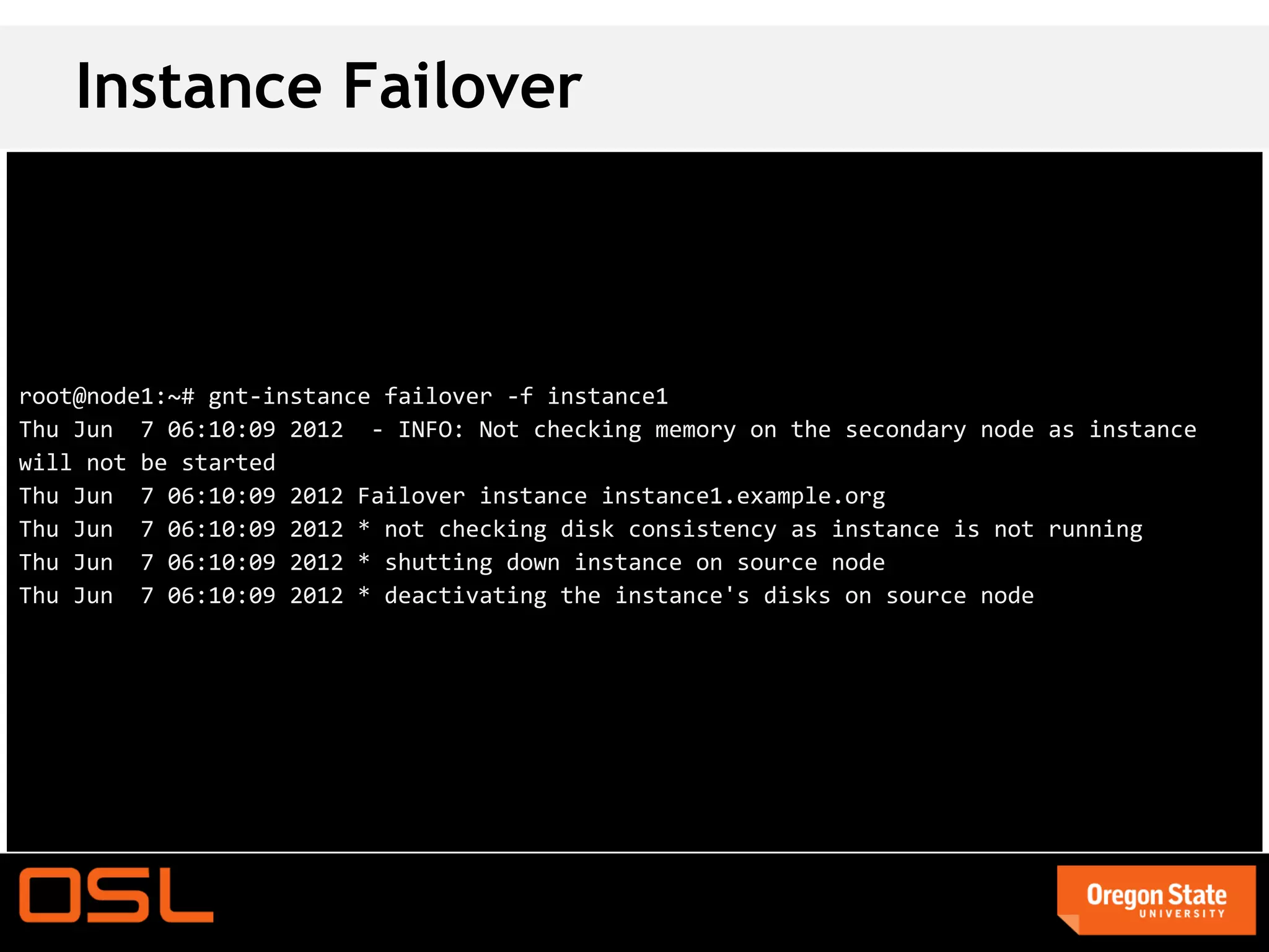 Instance Failover



root@node1:~# gnt-instance failover -f instance1
Thu Jun 7 06:10:09 2012 - INFO: Not checking memory on the secondary node as instance
will not be started
Thu Jun 7 06:10:09 2012 Failover instance instance1.example.org
Thu Jun 7 06:10:09 2012 * not checking disk consistency as instance is not running
Thu Jun 7 06:10:09 2012 * shutting down instance on source node
Thu Jun 7 06:10:09 2012 * deactivating the instance's disks on source node
 