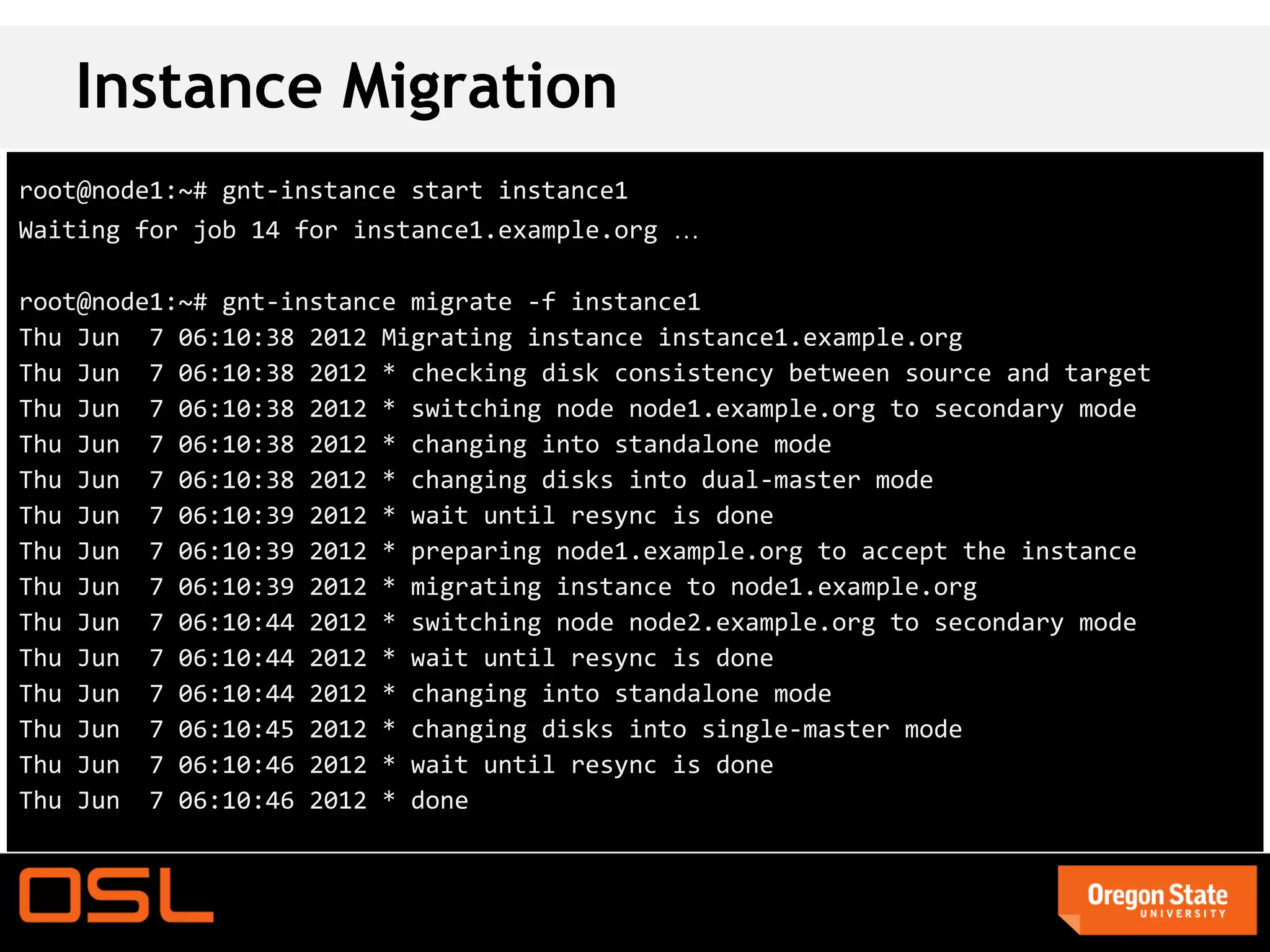 Instance Migration
root@node1:~# gnt-instance start instance1
Waiting for job 14 for instance1.example.org …

root@node1:~# gnt-instance migrate -f instance1
Thu Jun 7 06:10:38 2012 Migrating instance instance1.example.org
Thu Jun 7 06:10:38 2012 * checking disk consistency between source and target
Thu Jun 7 06:10:38 2012 * switching node node1.example.org to secondary mode
Thu Jun 7 06:10:38 2012 * changing into standalone mode
Thu Jun 7 06:10:38 2012 * changing disks into dual-master mode
Thu Jun 7 06:10:39 2012 * wait until resync is done
Thu Jun 7 06:10:39 2012 * preparing node1.example.org to accept the instance
Thu Jun 7 06:10:39 2012 * migrating instance to node1.example.org
Thu Jun 7 06:10:44 2012 * switching node node2.example.org to secondary mode
Thu Jun 7 06:10:44 2012 * wait until resync is done
Thu Jun 7 06:10:44 2012 * changing into standalone mode
Thu Jun 7 06:10:45 2012 * changing disks into single-master mode
Thu Jun 7 06:10:46 2012 * wait until resync is done
Thu Jun 7 06:10:46 2012 * done
 