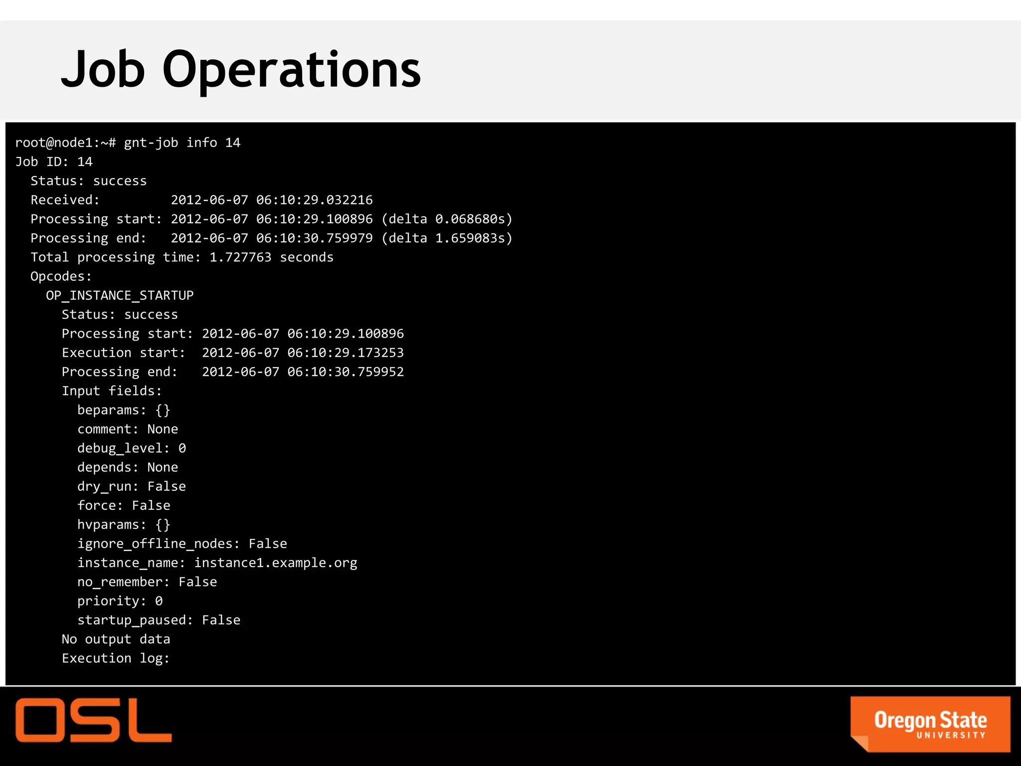 Job Operations
root@node1:~# gnt-job info 14
Job ID: 14
  Status: success
  Received:          2012-06-07 06:10:29.032216
  Processing start: 2012-06-07 06:10:29.100896 (delta 0.068680s)
  Processing end:    2012-06-07 06:10:30.759979 (delta 1.659083s)
  Total processing time: 1.727763 seconds
  Opcodes:
    OP_INSTANCE_STARTUP
      Status: success
      Processing start: 2012-06-07 06:10:29.100896
      Execution start: 2012-06-07 06:10:29.173253
      Processing end:    2012-06-07 06:10:30.759952
      Input fields:
        beparams: {}
        comment: None
        debug_level: 0
        depends: None
        dry_run: False
        force: False
        hvparams: {}
        ignore_offline_nodes: False
        instance_name: instance1.example.org
        no_remember: False
        priority: 0
        startup_paused: False
      No output data
      Execution log:
 
