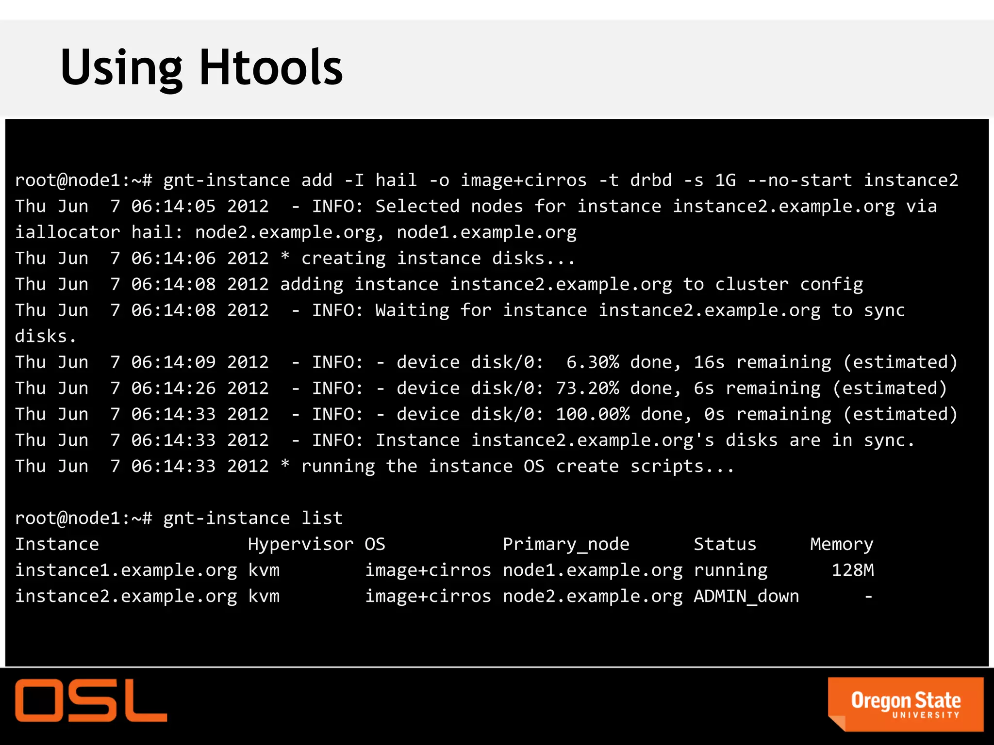 Using Htools

root@node1:~# gnt-instance add -I hail -o image+cirros -t drbd -s 1G --no-start instance2
Thu Jun 7 06:14:05 2012 - INFO: Selected nodes for instance instance2.example.org via
iallocator hail: node2.example.org, node1.example.org
Thu Jun 7 06:14:06 2012 * creating instance disks...
Thu Jun 7 06:14:08 2012 adding instance instance2.example.org to cluster config
Thu Jun 7 06:14:08 2012 - INFO: Waiting for instance instance2.example.org to sync
disks.
Thu Jun 7 06:14:09 2012 - INFO: - device disk/0: 6.30% done, 16s remaining (estimated)
Thu Jun 7 06:14:26 2012 - INFO: - device disk/0: 73.20% done, 6s remaining (estimated)
Thu Jun 7 06:14:33 2012 - INFO: - device disk/0: 100.00% done, 0s remaining (estimated)
Thu Jun 7 06:14:33 2012 - INFO: Instance instance2.example.org's disks are in sync.
Thu Jun 7 06:14:33 2012 * running the instance OS create scripts...

root@node1:~# gnt-instance list
Instance              Hypervisor OS           Primary_node      Status     Memory
instance1.example.org kvm        image+cirros node1.example.org running      128M
instance2.example.org kvm        image+cirros node2.example.org ADMIN_down      -
 