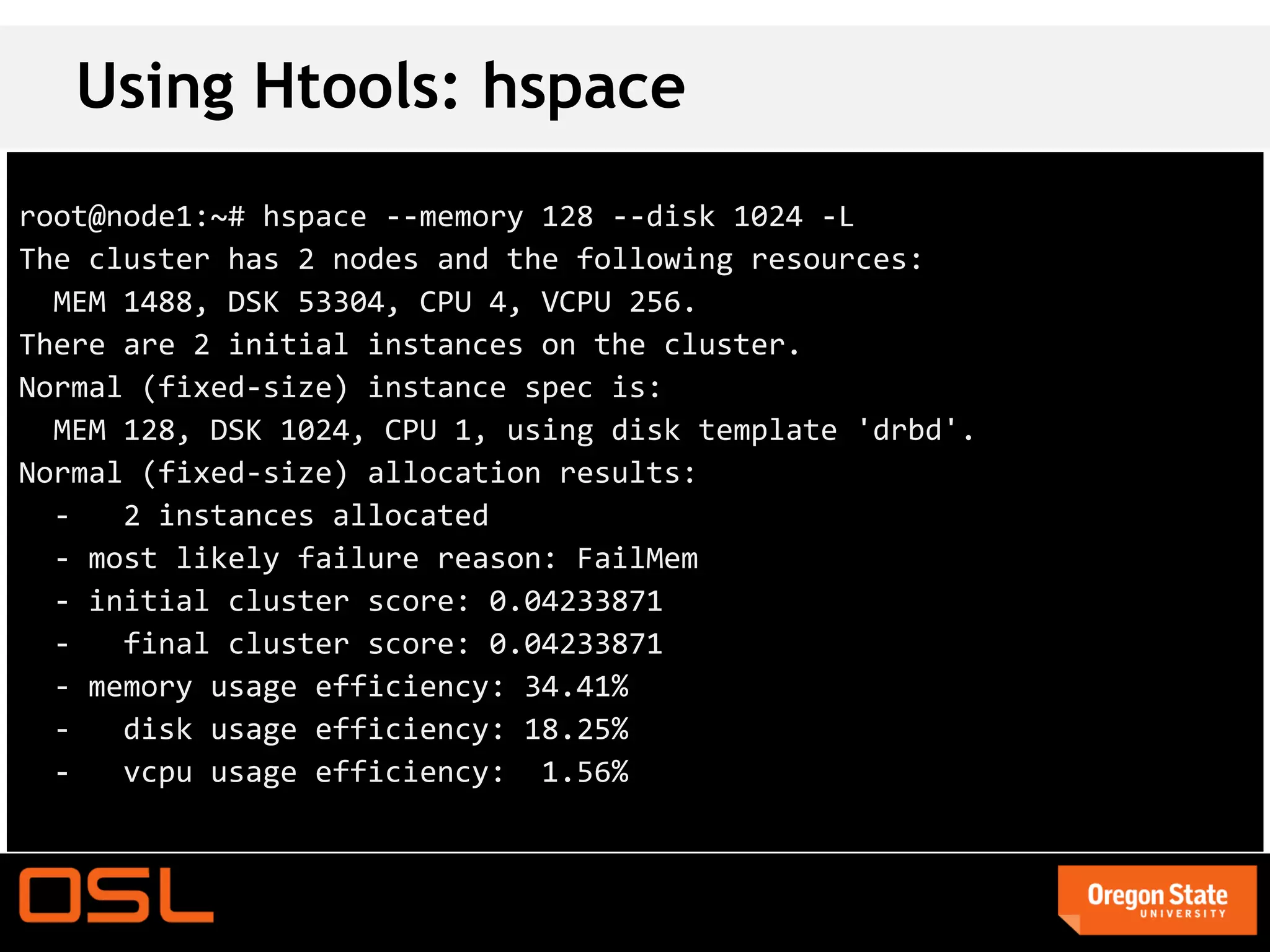 Using Htools: hspace
root@node1:~# hspace --memory 128 --disk 1024 -L
The cluster has 2 nodes and the following resources:
  MEM 1488, DSK 53304, CPU 4, VCPU 256.
There are 2 initial instances on the cluster.
Normal (fixed-size) instance spec is:
  MEM 128, DSK 1024, CPU 1, using disk template 'drbd'.
Normal (fixed-size) allocation results:
  -   2 instances allocated
  - most likely failure reason: FailMem
  - initial cluster score: 0.04233871
  -   final cluster score: 0.04233871
  - memory usage efficiency: 34.41%
  -   disk usage efficiency: 18.25%
  -   vcpu usage efficiency: 1.56%
 
