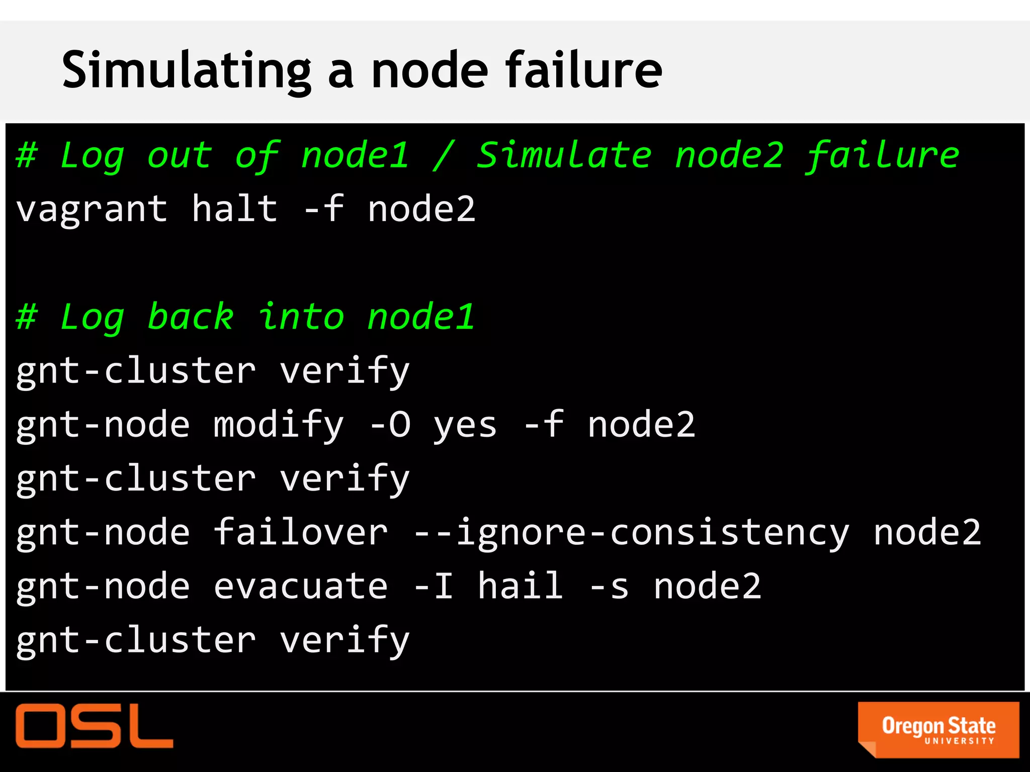 Simulating a node failure
# Log out of node1 / Simulate node2 failure
vagrant halt -f node2

# Log back into node1
gnt-cluster verify
gnt-node modify -O yes -f node2
gnt-cluster verify
gnt-node failover --ignore-consistency node2
gnt-node evacuate -I hail -s node2
gnt-cluster verify
 