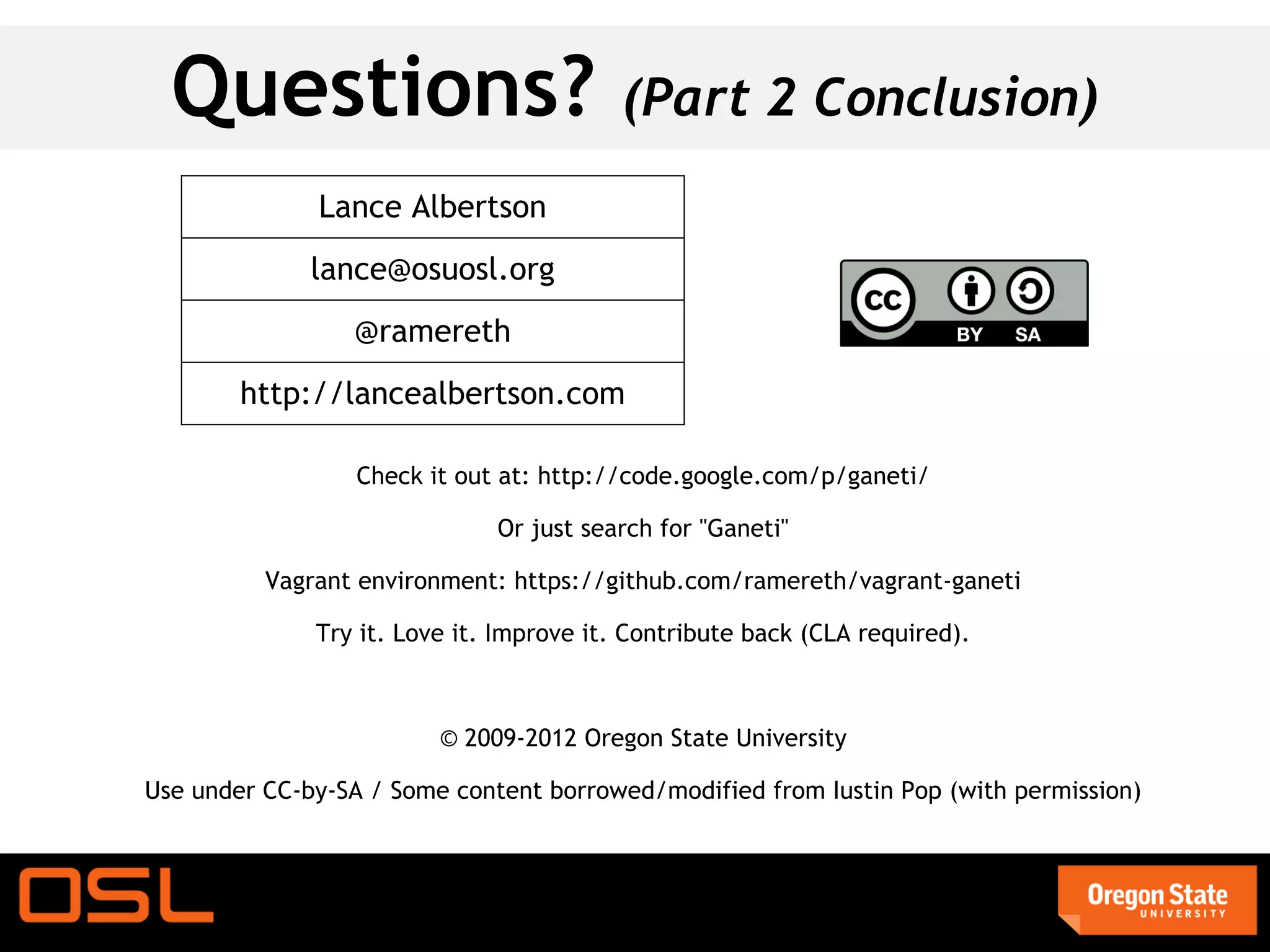 Questions?                              (Part 2 Conclusion)
              Lance Albertson
              lance@osuosl.org
                 @ramereth
        http://lancealbertson.com

                  Check it out at: http://code.google.com/p/ganeti/

                              Or just search for "Ganeti"

          Vagrant environment: https://github.com/ramereth/vagrant-ganeti

              Try it. Love it. Improve it. Contribute back (CLA required).



                         © 2009-2012 Oregon State University

Use under CC-by-SA / Some content borrowed/modified from Iustin Pop (with permission)
 