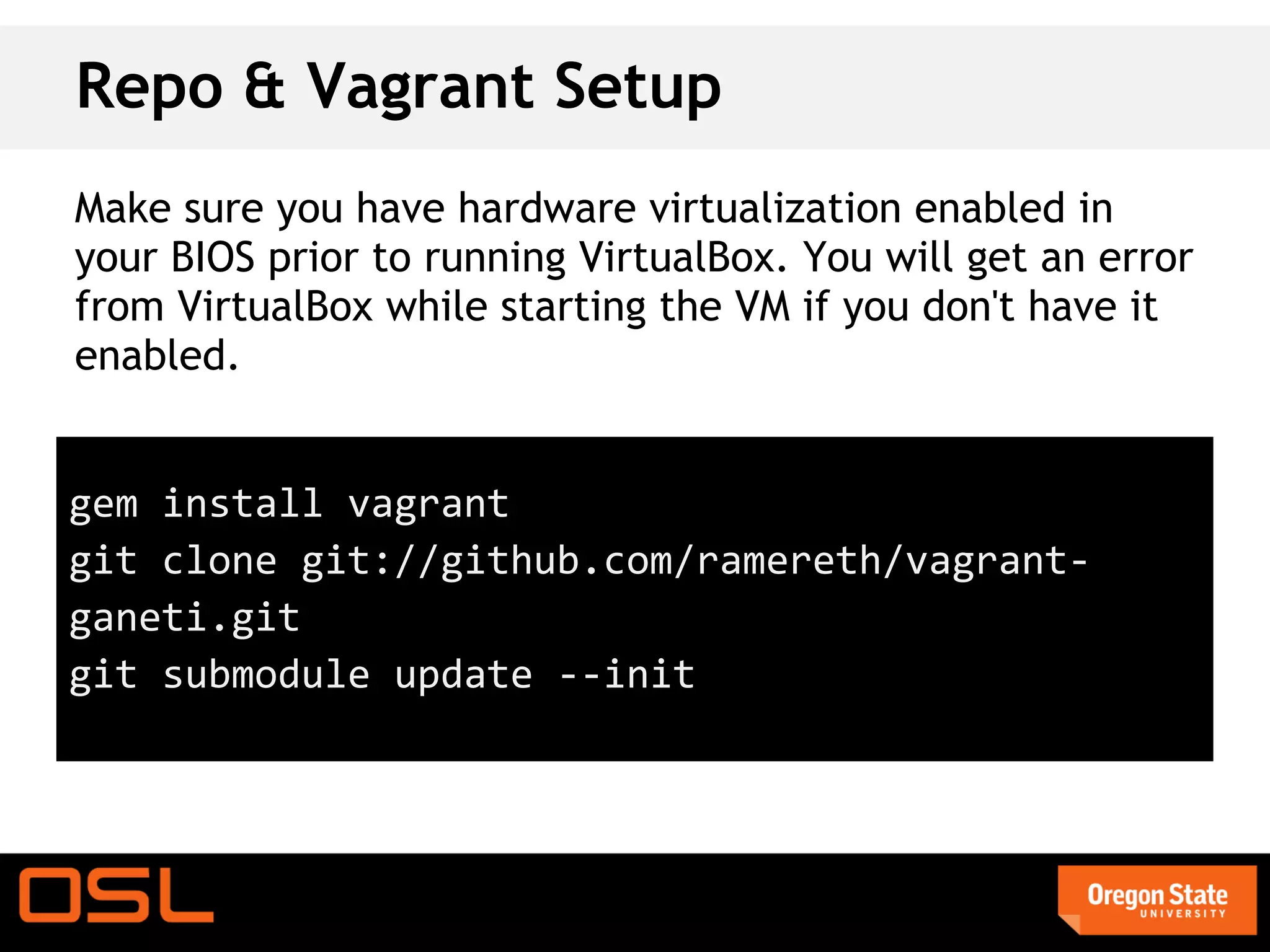 Repo & Vagrant Setup
Make sure you have hardware virtualization enabled in
your BIOS prior to running VirtualBox. You will get an error
from VirtualBox while starting the VM if you don't have it
enabled.


gem install vagrant
git clone git://github.com/ramereth/vagrant-
ganeti.git
git submodule update --init
 