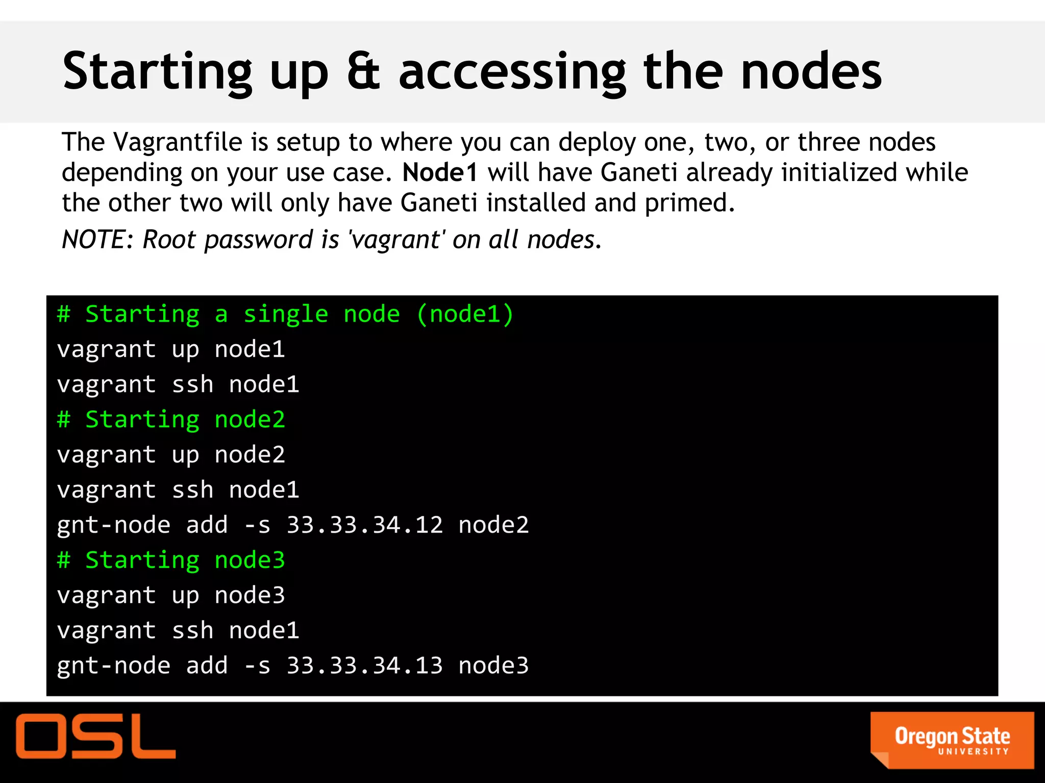 Starting up & accessing the nodes
The Vagrantfile is setup to where you can deploy one, two, or three nodes
depending on your use case. Node1 will have Ganeti already initialized while
the other two will only have Ganeti installed and primed.
NOTE: Root password is 'vagrant' on all nodes.

# Starting a single node (node1)
vagrant up node1
vagrant ssh node1
# Starting node2
vagrant up node2
vagrant ssh node1
gnt-node add -s 33.33.34.12 node2
# Starting node3
vagrant up node3
vagrant ssh node1
gnt-node add -s 33.33.34.13 node3
 