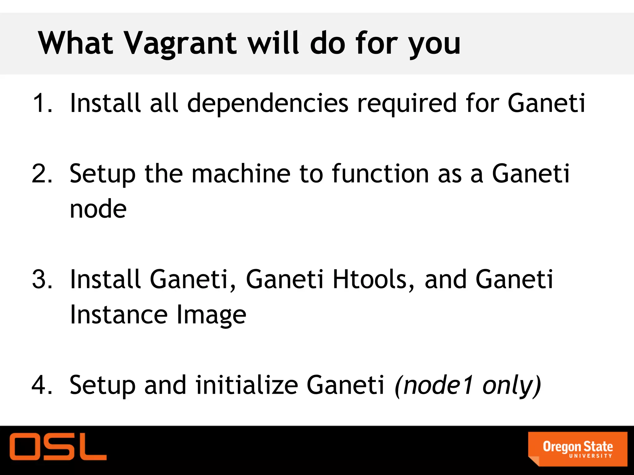 What Vagrant will do for you
1. Install all dependencies required for Ganeti

2. Setup the machine to function as a Ganeti
   node

3. Install Ganeti, Ganeti Htools, and Ganeti
   Instance Image

4. Setup and initialize Ganeti (node1 only)
 