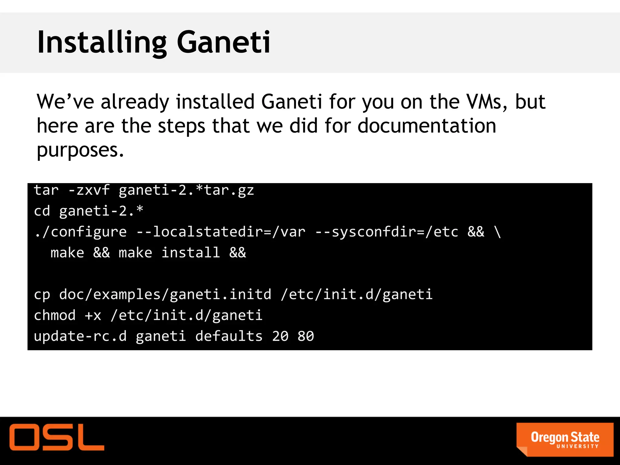 Installing Ganeti
We’ve already installed Ganeti for you on the VMs, but
here are the steps that we did for documentation
purposes.
tar -zxvf ganeti-2.*tar.gz
cd ganeti-2.*
./configure --localstatedir=/var --sysconfdir=/etc && 
  make && make install &&

cp doc/examples/ganeti.initd /etc/init.d/ganeti
chmod +x /etc/init.d/ganeti
update-rc.d ganeti defaults 20 80
 