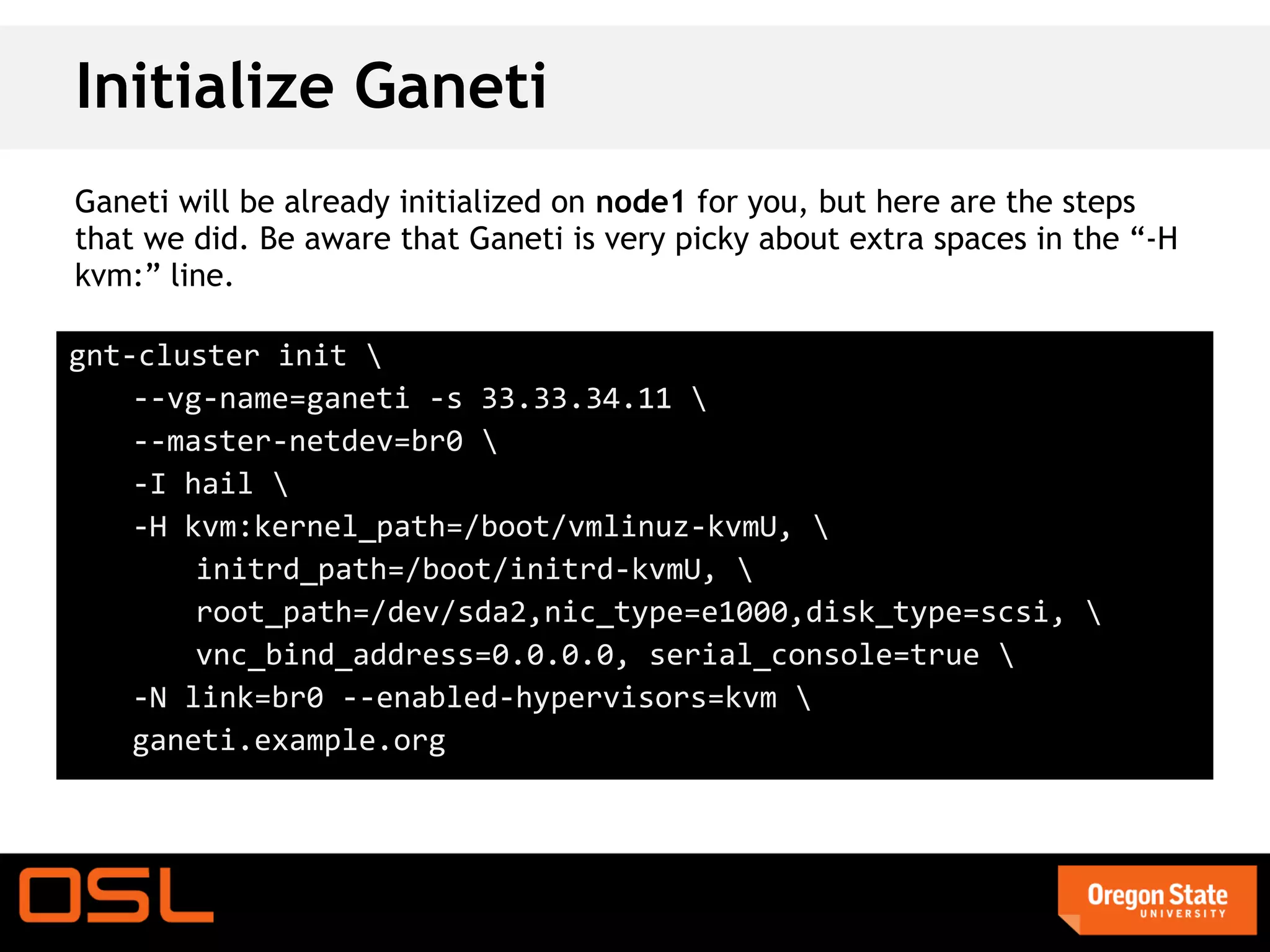 Initialize Ganeti
Ganeti will be already initialized on node1 for you, but here are the steps
that we did. Be aware that Ganeti is very picky about extra spaces in the “-H
kvm:” line.

gnt-cluster init 
    --vg-name=ganeti -s 33.33.34.11 
    --master-netdev=br0 
    -I hail 
    -H kvm:kernel_path=/boot/vmlinuz-kvmU, 
        initrd_path=/boot/initrd-kvmU, 
        root_path=/dev/sda2,nic_type=e1000,disk_type=scsi, 
        vnc_bind_address=0.0.0.0, serial_console=true 
    -N link=br0 --enabled-hypervisors=kvm 
    ganeti.example.org
 