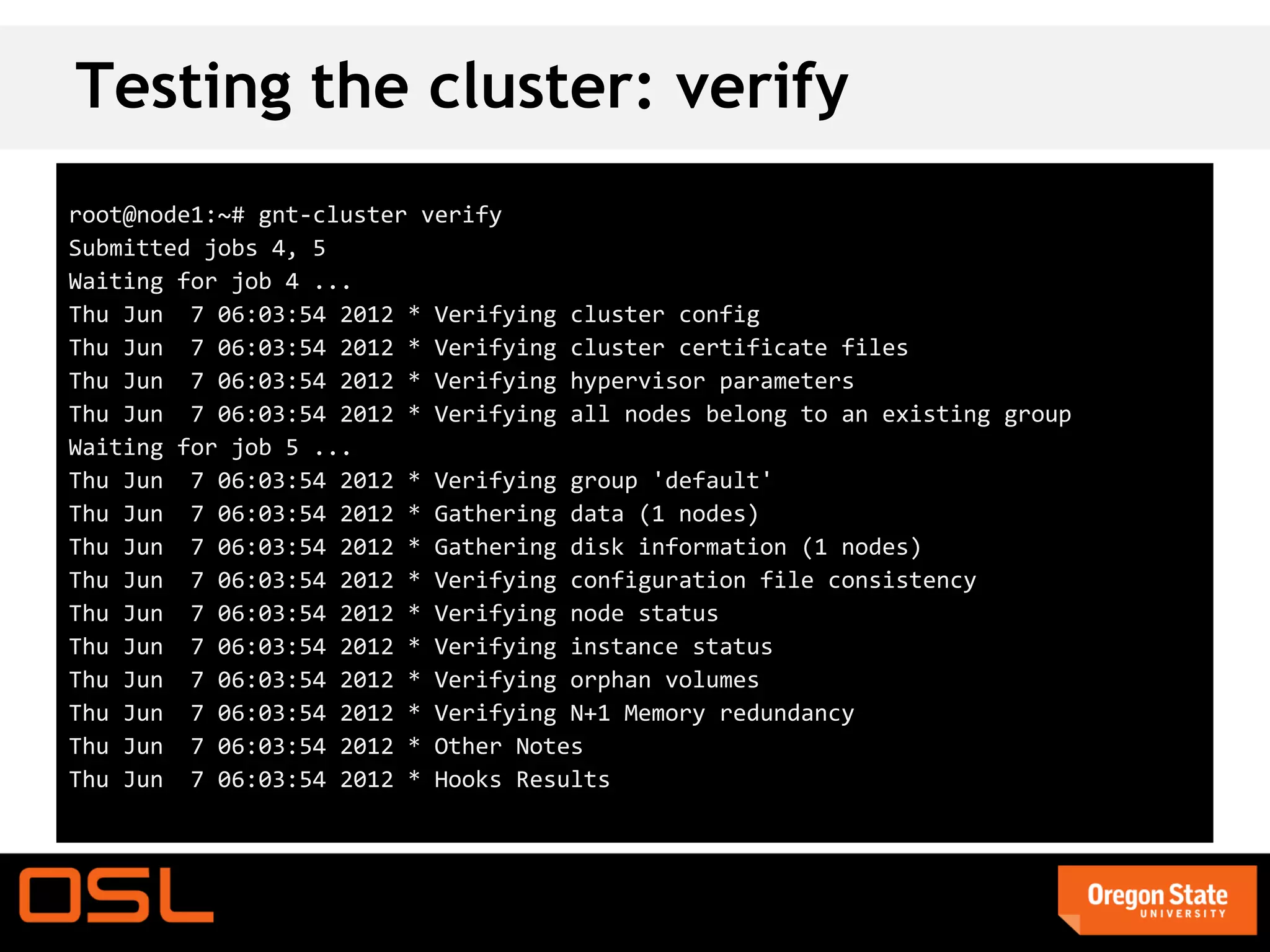 Testing the cluster: verify
root@node1:~# gnt-cluster verify
Submitted jobs 4, 5
Waiting for job 4 ...
Thu Jun 7 06:03:54 2012 * Verifying cluster config
Thu Jun 7 06:03:54 2012 * Verifying cluster certificate files
Thu Jun 7 06:03:54 2012 * Verifying hypervisor parameters
Thu Jun 7 06:03:54 2012 * Verifying all nodes belong to an existing group
Waiting for job 5 ...
Thu Jun 7 06:03:54 2012 * Verifying group 'default'
Thu Jun 7 06:03:54 2012 * Gathering data (1 nodes)
Thu Jun 7 06:03:54 2012 * Gathering disk information (1 nodes)
Thu Jun 7 06:03:54 2012 * Verifying configuration file consistency
Thu Jun 7 06:03:54 2012 * Verifying node status
Thu Jun 7 06:03:54 2012 * Verifying instance status
Thu Jun 7 06:03:54 2012 * Verifying orphan volumes
Thu Jun 7 06:03:54 2012 * Verifying N+1 Memory redundancy
Thu Jun 7 06:03:54 2012 * Other Notes
Thu Jun 7 06:03:54 2012 * Hooks Results
 