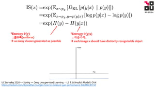1Entropy	P(y)
;	클수록(uniform)
à as	many	classes	generated	as	possible
2Entropy	P(y|x)	
;	작을수록,
à each	image	x	should	have	distinctly	recognizable	object
https://medium.com/@jonathan_hui/gan-how-to-measure-gan-performance-64b988c47732
UC Berkeley 2020 -- Spring -- Deep Unsupervised Learning ­ L5 & L6 Implicit Model / GAN
 