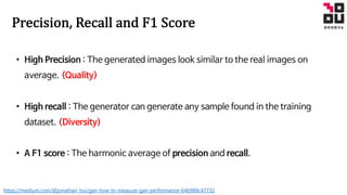 Precision,	Recall and	F1	Score
• High Precision : The generated images look similar to the real images on
average. (Quality)
• High recall : The generator can generate any sample found in the training
dataset. (Diversity)
• A F1 score : The harmonic average of precision and recall.
https://medium.com/@jonathan_hui/gan-how-to-measure-gan-performance-64b988c47732
 