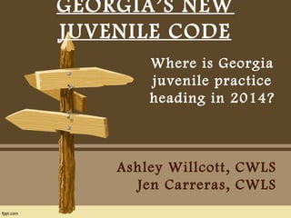 GEORGIA’S NEW 
JUVENILE CODE 
Where is Georgia 
juvenile practice 
heading in 2014? 
Ashley Willcott, CWLS 
Jen Carreras, CWLS 
 