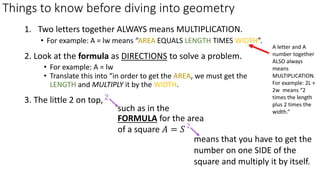 Things to know before diving into geometry
3. The little 2 on top,
1. Two letters together ALWAYS means MULTIPLICATION.
• For example: A = lw means “AREA EQUALS LENGTH TIMES WIDTH”.
2. Look at the formula as DIRECTIONS to solve a problem.
• For example: A = lw
• Translate this into “in order to get the AREA, we must get the
LENGTH and MULTIPLY it by the WIDTH.
means that you have to get the
number on one SIDE of the
square and multiply it by itself.
such as in the
FORMULA for the area
of a square 𝐴 = 𝑆
2
A letter and A
number together
ALSO always
means
MULTIPLICATION.
For example: 2L +
2w means “2
times the length
plus 2 times the
width.“
 