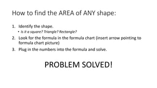 How to find the AREA of ANY shape:
1. Identify the shape.
• Is it a square? Triangle? Rectangle?
2. Look for the formula in the formula chart (insert arrow pointing to
formula chart picture)
3. Plug in the numbers into the formula and solve.
PROBLEM SOLVED!
 