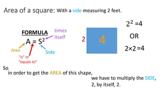 Area of a square:
A = S2
FORMULA
Area
“is” or
“equals to”
Side
times
itself
So,
in order to get the AREA of this shape,
we have to multiply the SIDE,
2, by itself, 2.
22
2×2=4
OR
=4
2
With a side measuring 2 feet.
4
 