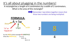 It’s all about plugging in the numbers!
What is the area of this rectangle?
4
2
A = lwArea
“is” or
“equals to”
length width
Remember: two letters together means that
those two numbers are being multiplied.
So, the AREA of this rectangle IS LENGTH (l)
times the WIDTH (w). A=
So A = 8
8
A rectanglehas a length of 4 centimeters by a width of 2 centimeters.
FORMULA:
x4 2,
4 x2 = 8,
 