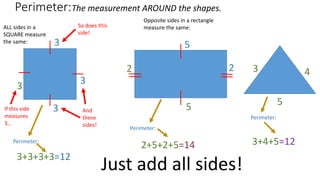 Perimeter:
Just add all sides!
3
5
2
3
4
5
3+3+3+3=12
2+5+2+5=14 3+4+5=12
The measurement AROUND the shapes.
ALL sides in a
SQUARE measure
the same:
Opposite sides in a rectangle
measure the same:
3
3
3If this side
measures
3…
So does this
side!
And
these
sides!
5
2
Perimeter:
Perimeter:
Perimeter:
 