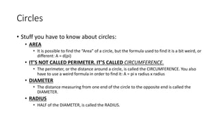 Circles
• Stuff you have to know about circles:
• AREA
• It is possible to find the “Area” of a circle, but the formula used to find it is a bit weird, or
different: A = d(pi)
• IT’S NOT CALLED PERIMETER. IT’S CALLED CIRCUMFERENCE.
• The perimeter, or the distance around a circle, is called the CIRCUMFERENCE. You also
have to use a weird formula in order to find it: A = pi x radius x radius
• DIAMETER
• The distance measuring from one end of the circle to the opposite end is called the
DIAMETER.
• RADIUS
• HALF of the DIAMETER, is called the RADIUS.
 
