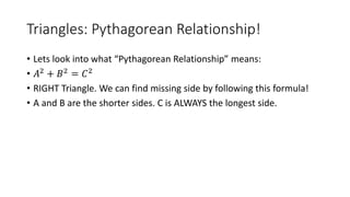 Triangles: Pythagorean Relationship!
• Lets look into what “Pythagorean Relationship” means:
• 𝐴2 + 𝐵2 = 𝐶2
• RIGHT Triangle. We can find missing side by following this formula!
• A and B are the shorter sides. C is ALWAYS the longest side.
 