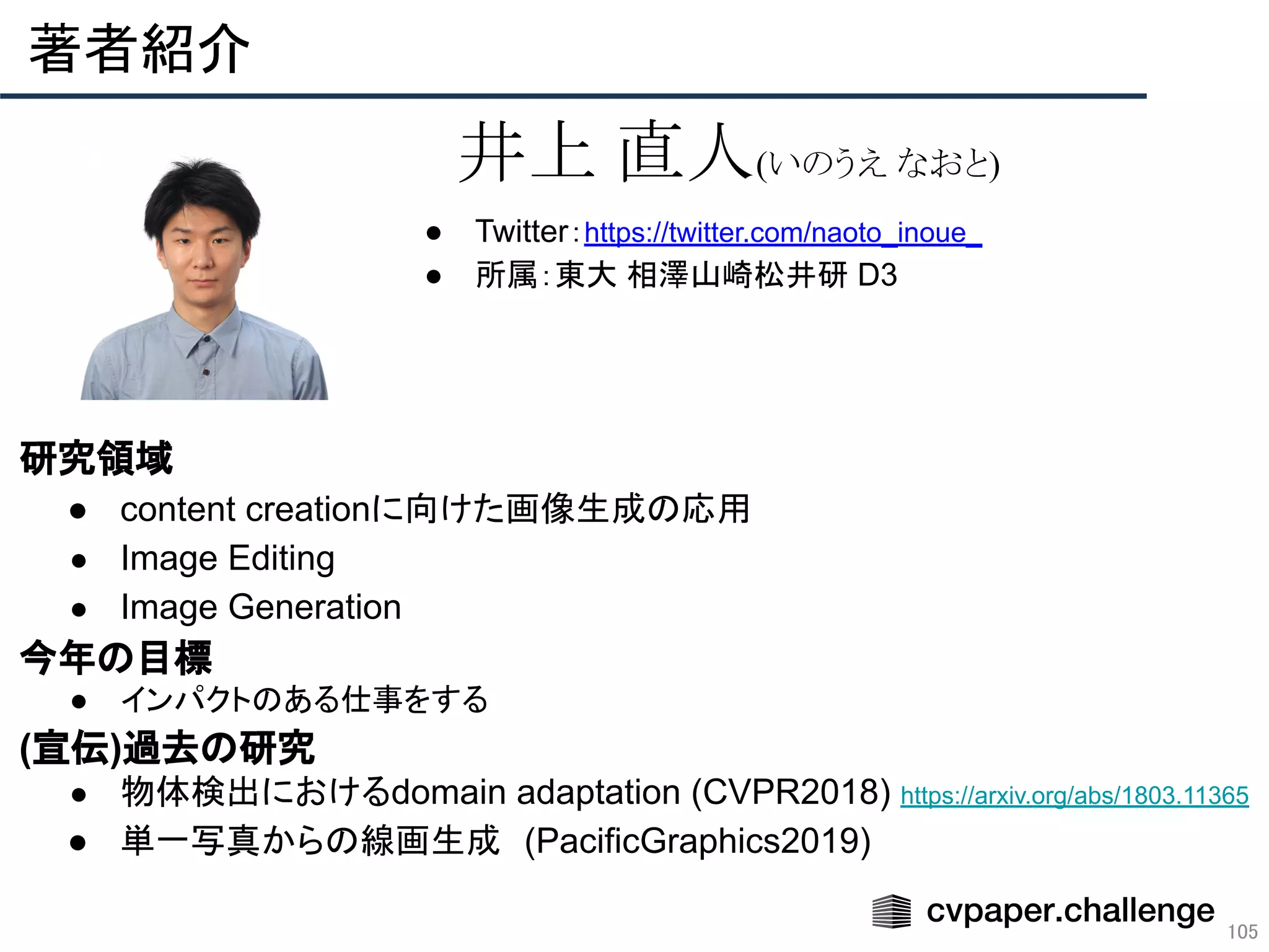 ● Twitter：https://twitter.com/naoto_inoue_
● 所属：東大 相澤山崎松井研 D3
　研究領域
● content creationに向けた画像生成の応用
● Image Editing
● Image Generation
　今年の目標
● インパクトのある仕事をする 
　(宣伝)過去の研究
● 物体検出におけるdomain adaptation (CVPR2018) https://arxiv.org/abs/1803.11365
● 単一写真からの線画生成　(PacificGraphics2019)
著者紹介 
105
井上 直人(いのうえ なおと)
 