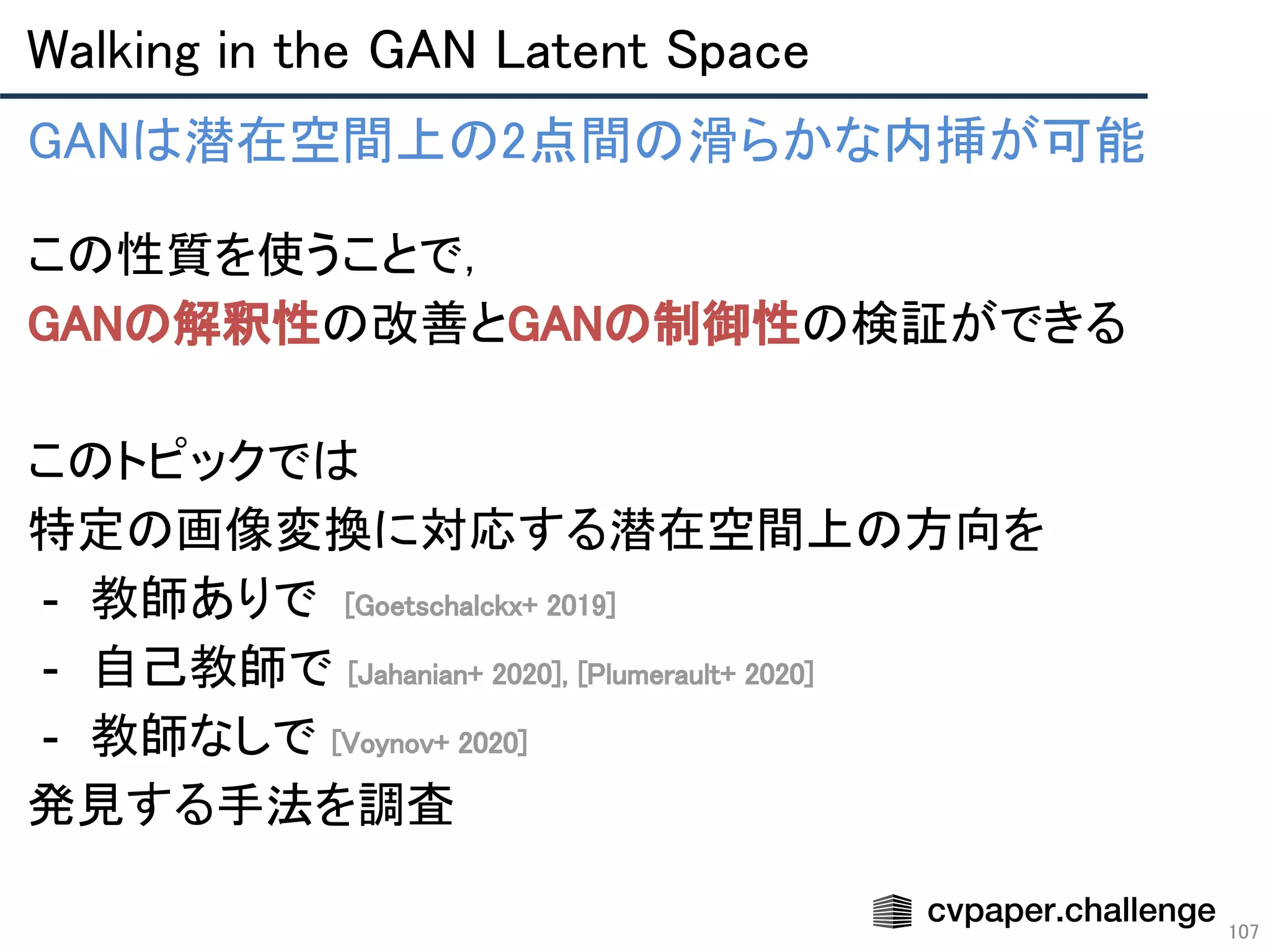 Walking in the GAN Latent Space 
107
GANは潜在空間上の2点間の滑らかな内挿が可能 
この性質を使うことで， 
GANの解釈性の改善とGANの制御性の検証ができる 
 
このトピックでは 
特定の画像変換に対応する潜在空間上の方向を 
- 教師ありで [Goetschalckx+ 2019] 
- 自己教師で [Jahanian+ 2020], [Plumerault+ 2020] 
- 教師なしで [Voynov+ 2020] 
発見する手法を調査 
 
 