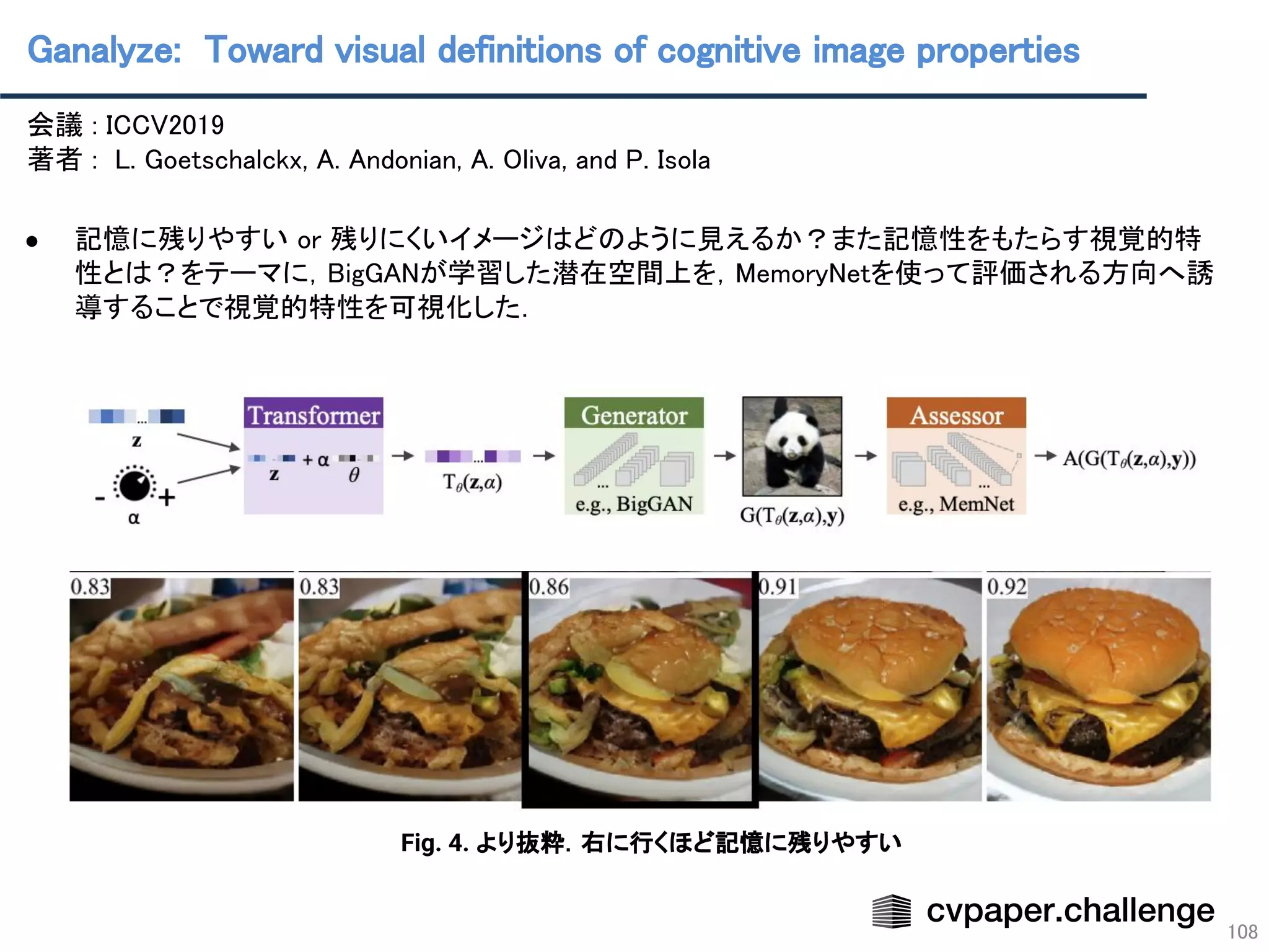 Ganalyze: Toward visual definitions of cognitive image properties 
108
会議 : ICCV2019 
著者 : L. Goetschalckx, A. Andonian, A. Oliva, and P. Isola 
 
● 記憶に残りやすい or 残りにくいイメージはどのように見えるか？また記憶性をもたらす視覚的特
性とは？をテーマに，BigGANが学習した潜在空間上を，MemoryNetを使って評価される方向へ誘
導することで視覚的特性を可視化した． 
 
 
Fig. 4. より抜粋．右に行くほど記憶に残りやすい
 