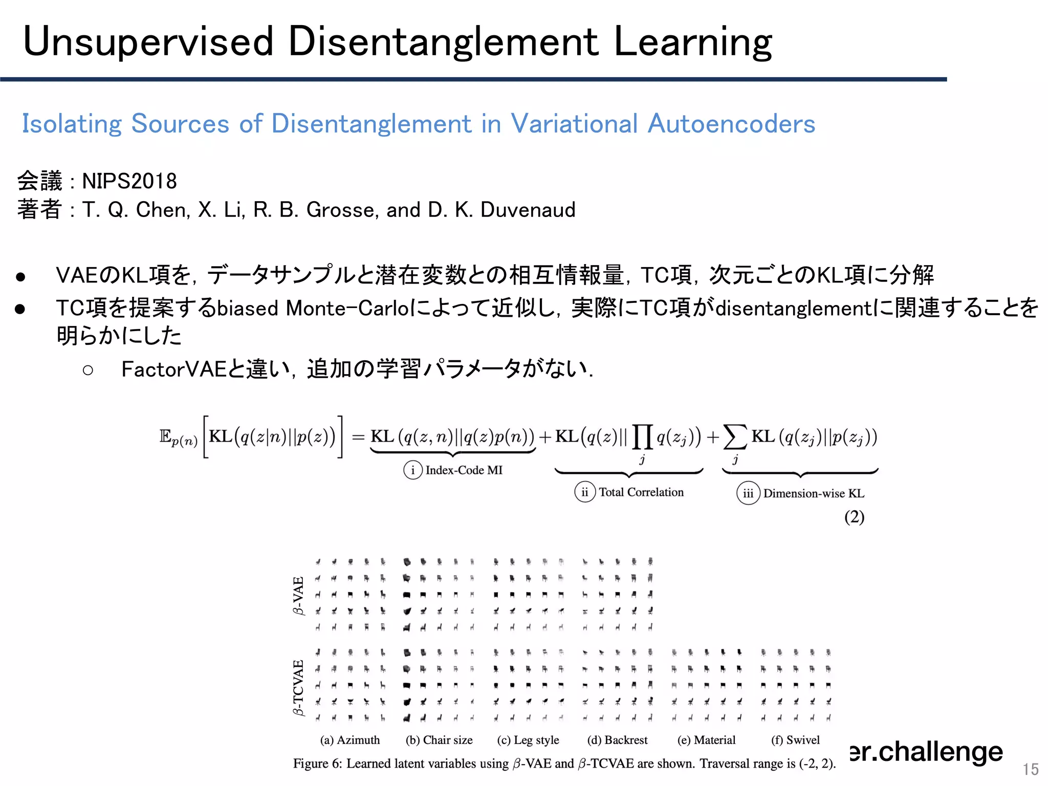 Isolating Sources of Disentanglement in Variational Autoencoders 
15
会議 : NIPS2018 
著者 : T. Q. Chen, X. Li, R. B. Grosse, and D. K. Duvenaud 
 
● VAEのKL項を，データサンプルと潜在変数との相互情報量，TC項，次元ごとのKL項に分解 
● TC項を提案するbiased Monte-Carloによって近似し，実際にTC項がdisentanglementに関連することを
明らかにした 
○ FactorVAEと違い，追加の学習パラメータがない． 
 
 
 
Unsupervised Disentanglement Learning 
 