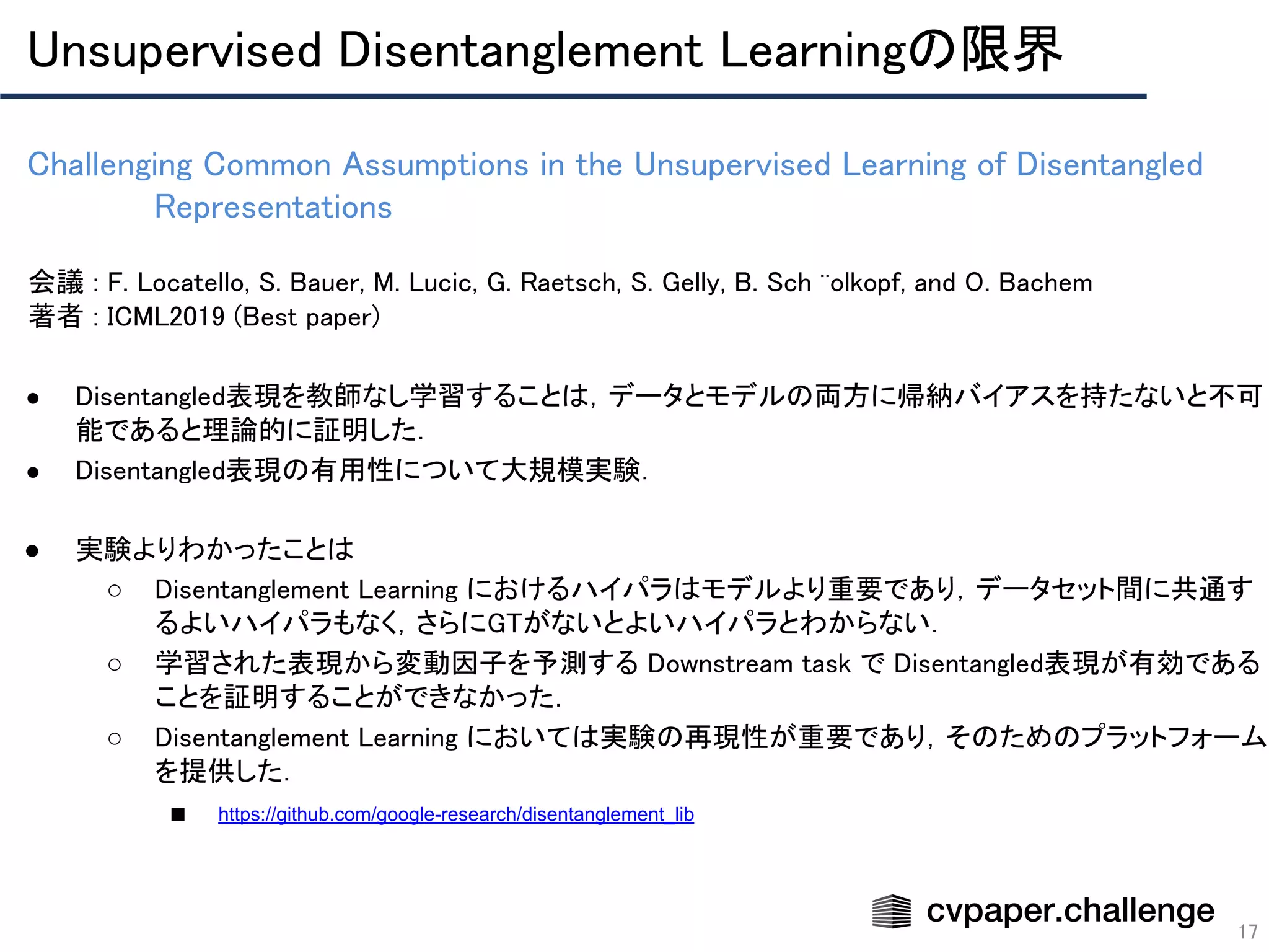 Challenging Common Assumptions in the Unsupervised Learning of Disentangled
Representations 
17
会議 : F. Locatello, S. Bauer, M. Lucic, G. Raetsch, S. Gelly, B. Sch ̈olkopf, and O. Bachem 
著者 : ICML2019 (Best paper) 
 
● Disentangled表現を教師なし学習することは，データとモデルの両方に帰納バイアスを持たないと不可
能であると理論的に証明した． 
● Disentangled表現の有用性について大規模実験． 
 
● 実験よりわかったことは 
○ Disentanglement Learning におけるハイパラはモデルより重要であり，データセット間に共通す
るよいハイパラもなく，さらにGTがないとよいハイパラとわからない． 
○ 学習された表現から変動因子を予測する Downstream task で Disentangled表現が有効である
ことを証明することができなかった． 
○ Disentanglement Learning においては実験の再現性が重要であり，そのためのプラットフォーム
を提供した． 
■ https://github.com/google-research/disentanglement_lib 
Unsupervised Disentanglement Learningの限界 
 