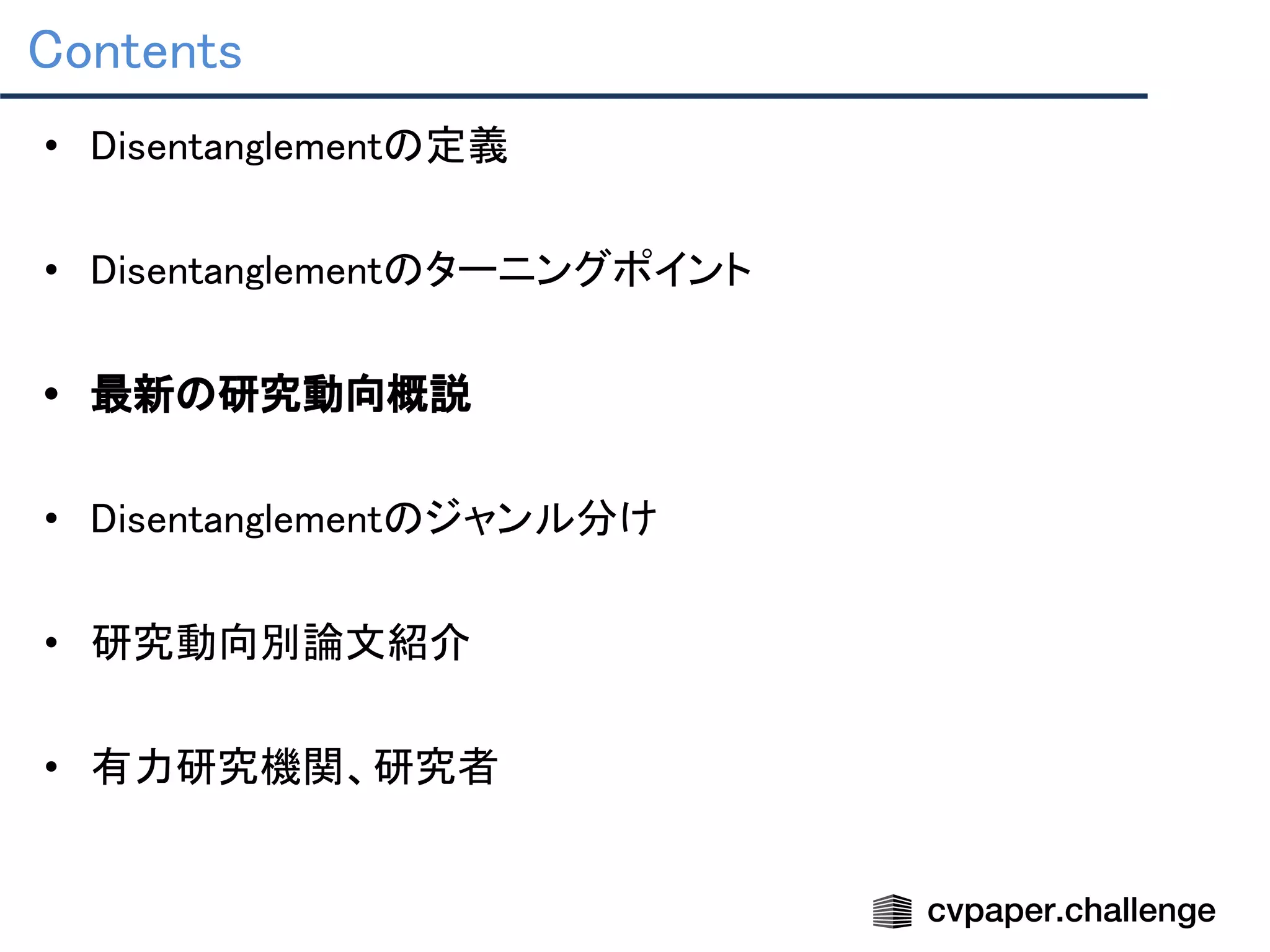 Contents 
• Disentanglementの定義 
 
• Disentanglementのターニングポイント 
 
• 最新の研究動向概説 
 
• Disentanglementのジャンル分け 
 
• 研究動向別論文紹介 
 
• 有力研究機関、研究者 
 