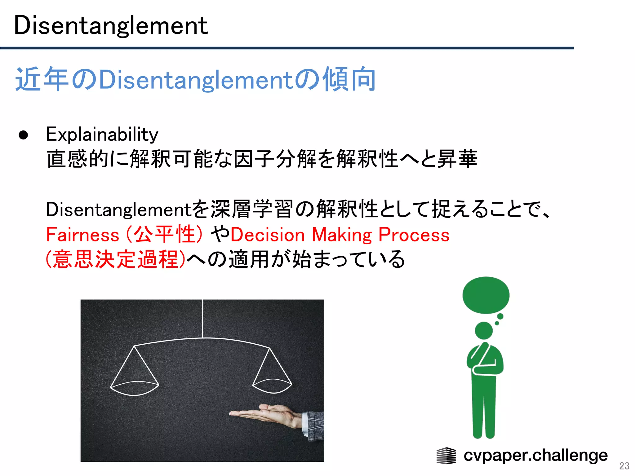 Disentanglement 
23
近年のDisentanglementの傾向 
 
● Explainability 
直感的に解釈可能な因子分解を解釈性へと昇華 
 
Disentanglementを深層学習の解釈性として捉えることで、
Fairness (公平性) やDecision Making Process 
(意思決定過程)への適用が始まっている 
 