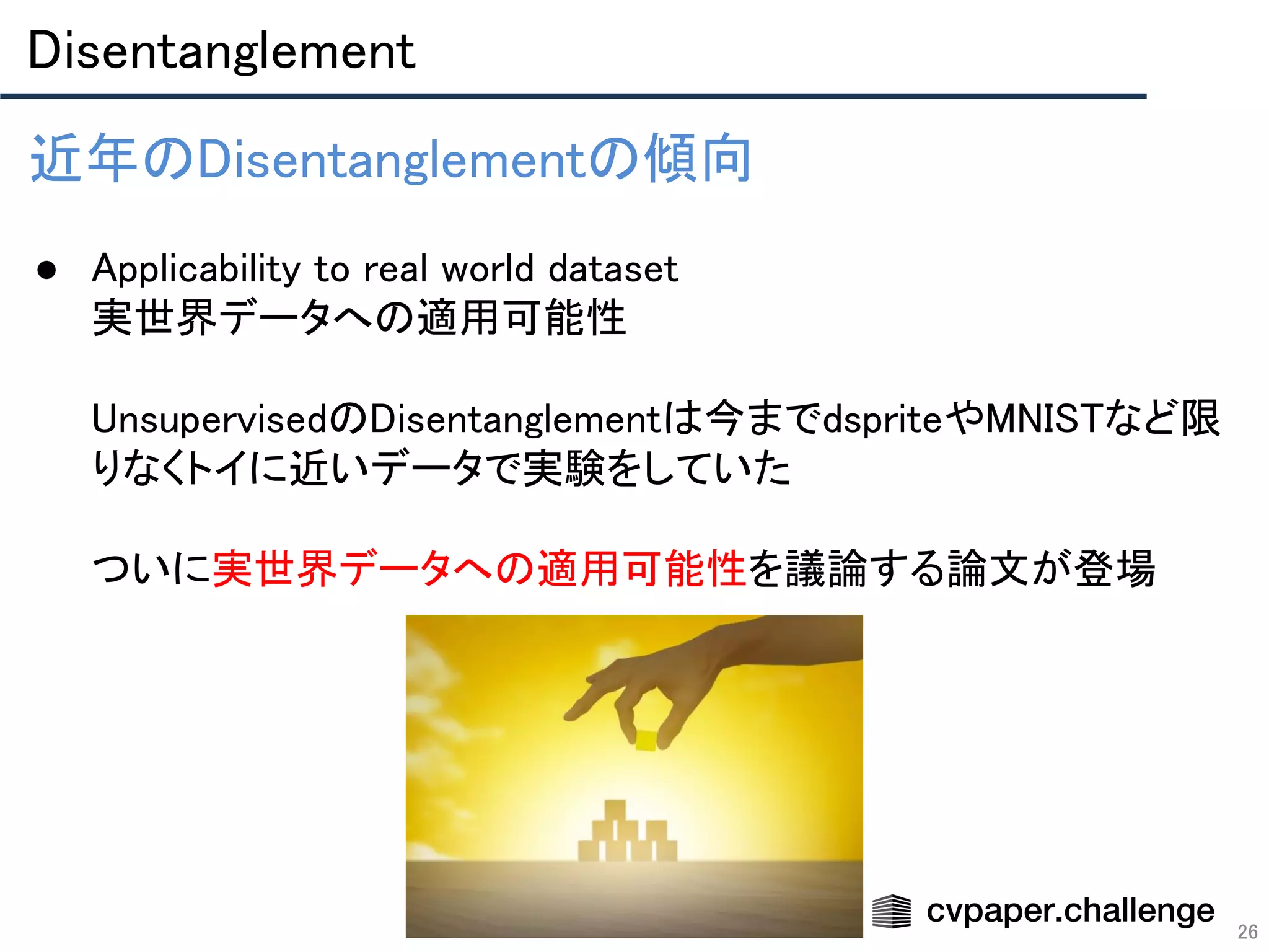 Disentanglement 
26
近年のDisentanglementの傾向 
 
● Applicability to real world dataset 
実世界データへの適用可能性 
 
UnsupervisedのDisentanglementは今までdspriteやMNISTなど限
りなくトイに近いデータで実験をしていた 
 
ついに実世界データへの適用可能性を議論する論文が登場 
 