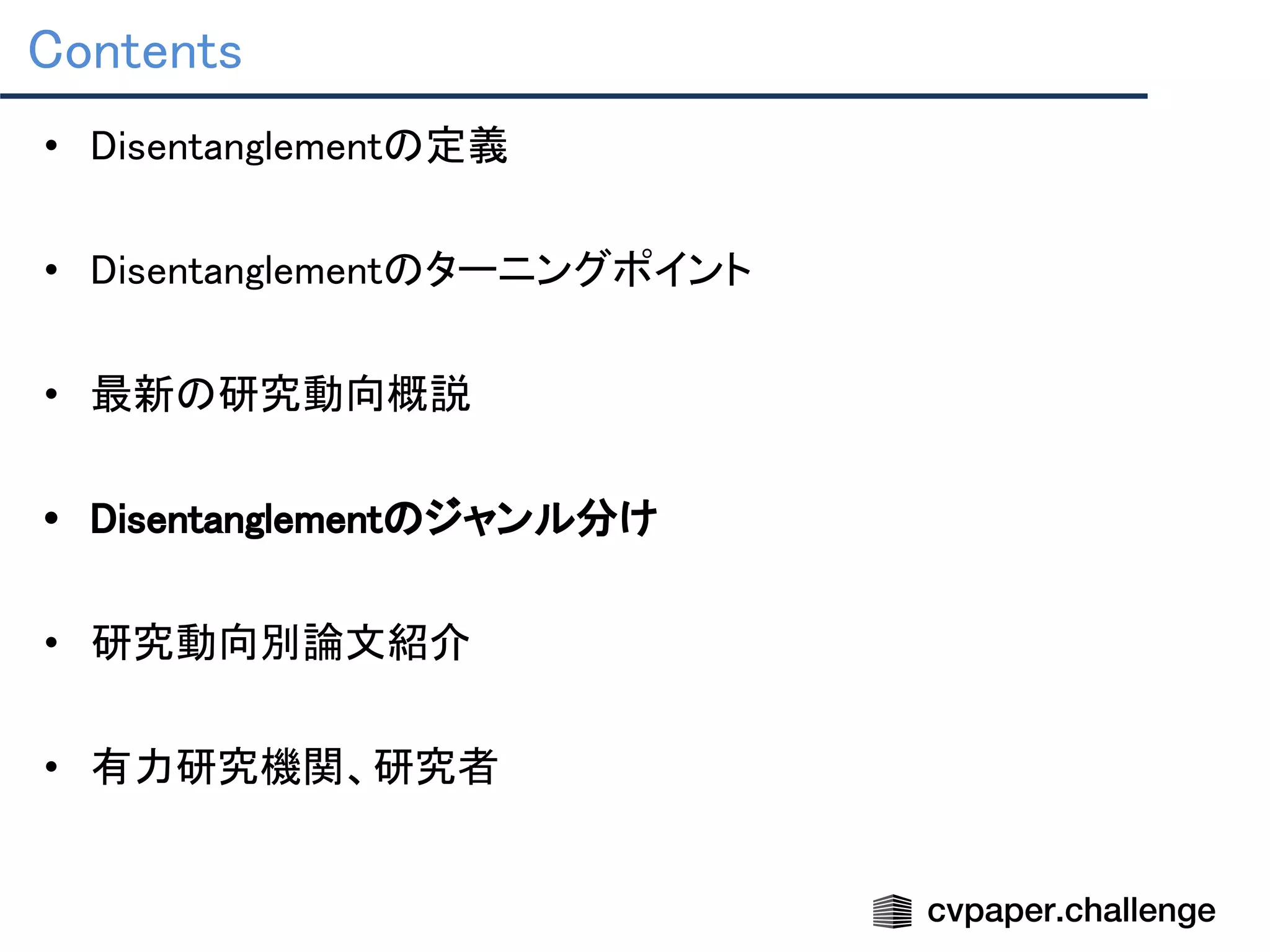 Contents 
• Disentanglementの定義 
 
• Disentanglementのターニングポイント 
 
• 最新の研究動向概説 
 
• Disentanglementのジャンル分け 
 
• 研究動向別論文紹介 
 
• 有力研究機関、研究者 
 
