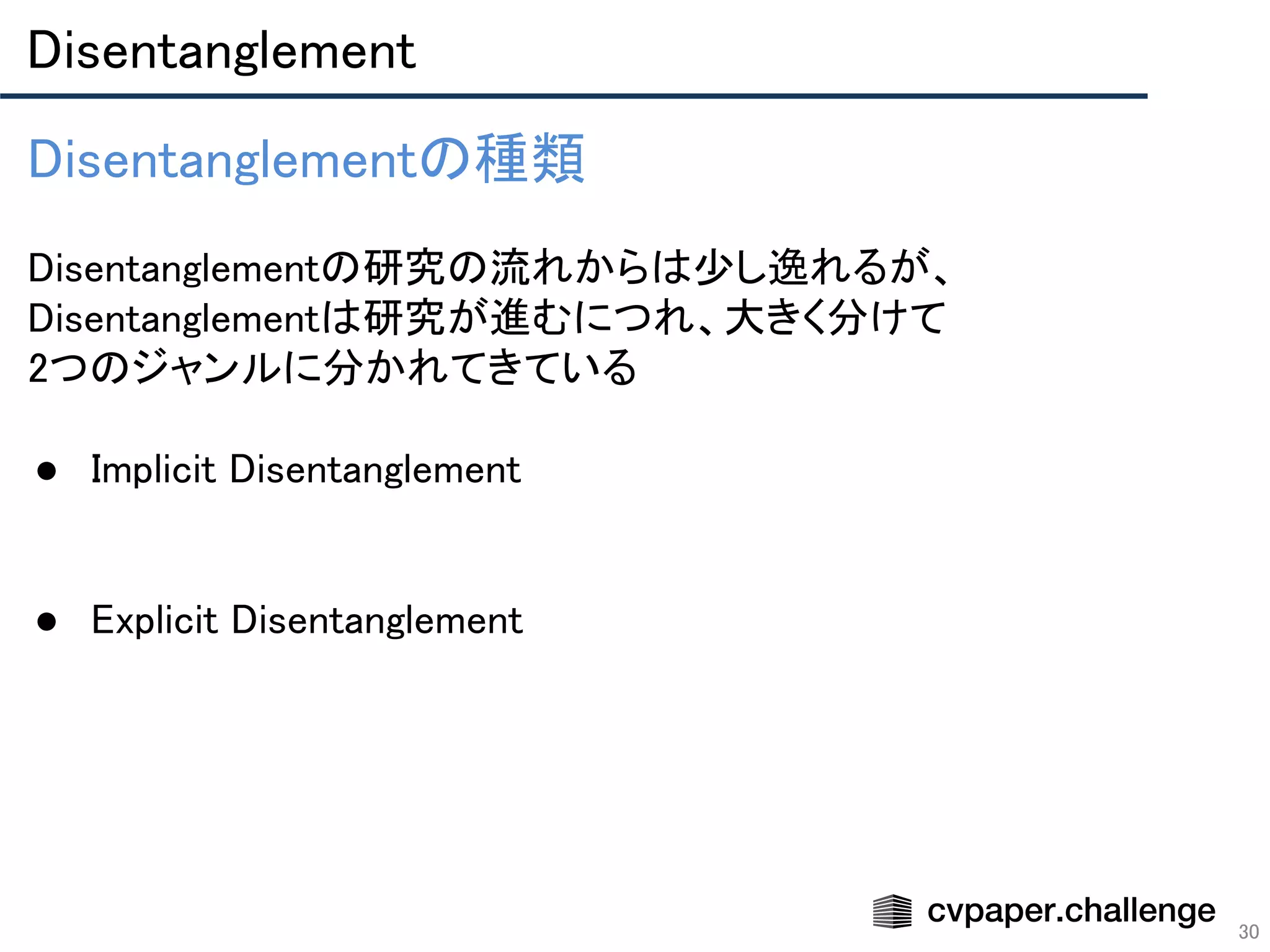 Disentanglement 
30
Disentanglementの種類 
 
Disentanglementの研究の流れからは少し逸れるが、
Disentanglementは研究が進むにつれ、大きく分けて 
2つのジャンルに分かれてきている 
 
● Implicit Disentanglement 
 
 
● Explicit Disentanglement 
 
 