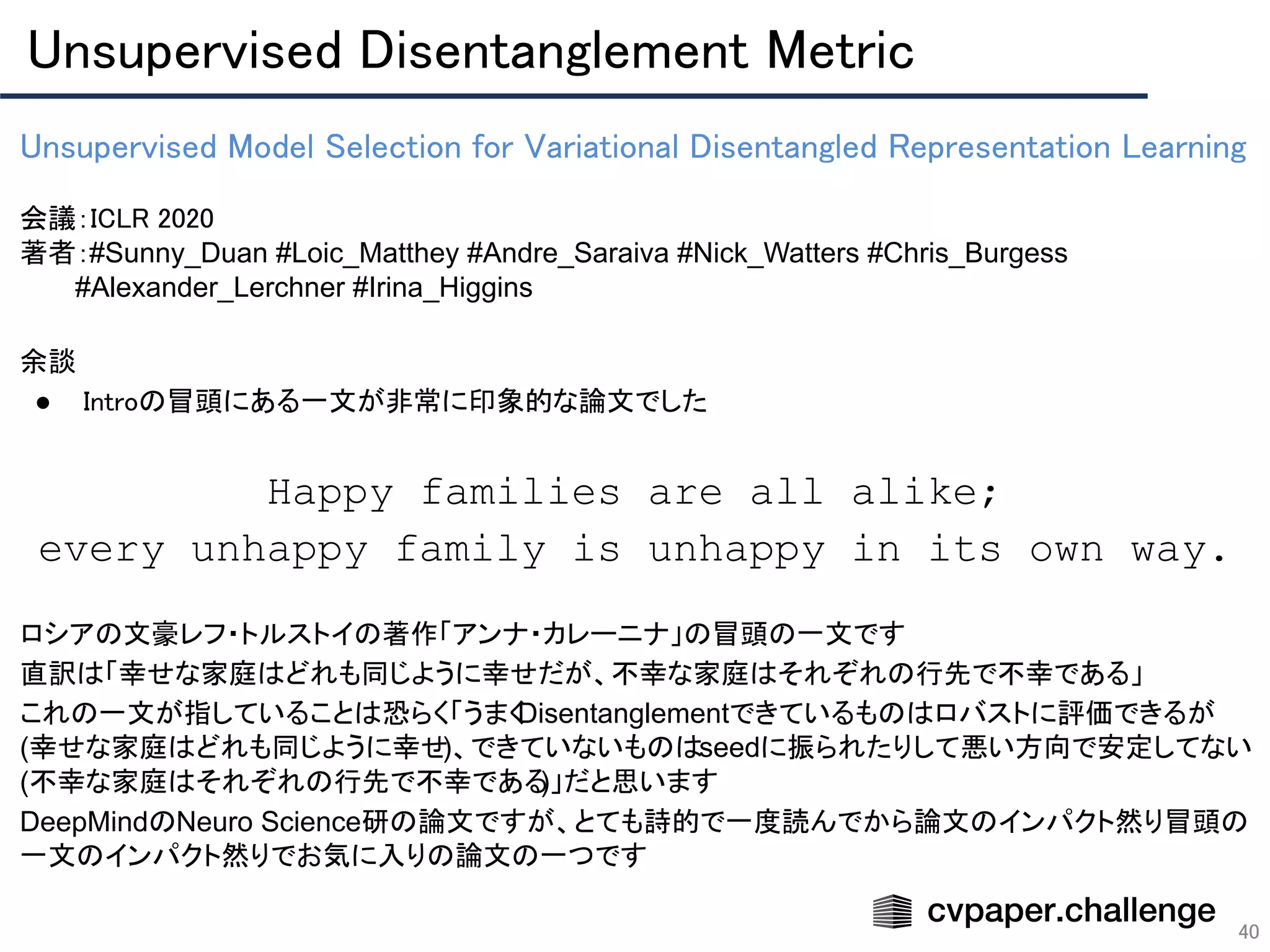Unsupervised Disentanglement Metric 
40
Unsupervised Model Selection for Variational Disentangled Representation Learning 
 
会議：ICLR 2020 
著者：#Sunny_Duan #Loic_Matthey #Andre_Saraiva #Nick_Watters #Chris_Burgess
　　　#Alexander_Lerchner #Irina_Higgins
余談 
● Introの冒頭にある一文が非常に印象的な論文でした 
 
Happy families are all alike;
every unhappy family is unhappy in its own way.
ロシアの文豪レフ・トルストイの著作「アンナ・カレーニナ」の冒頭の一文です
直訳は「幸せな家庭はどれも同じように幸せだが、不幸な家庭はそれぞれの行先で不幸である」
これの一文が指していることは恐らく「うまくDisentanglementできているものはロバストに評価できるが
(幸せな家庭はどれも同じように幸せ)、できていないものはseedに振られたりして悪い方向で安定してない
(不幸な家庭はそれぞれの行先で不幸である)」だと思います
DeepMindのNeuro Science研の論文ですが、とても詩的で一度読んでから論文のインパクト然り冒頭の
一文のインパクト然りでお気に入りの論文の一つです
 