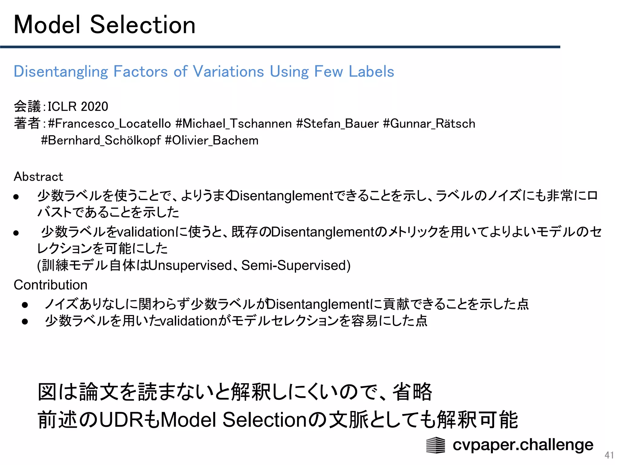 Model Selection 
41
Disentangling Factors of Variations Using Few Labels 
 
会議：ICLR 2020 
著者：#Francesco_Locatello #Michael_Tschannen #Stefan_Bauer #Gunnar_Rätsch 
　　　#Bernhard_Schölkopf #Olivier_Bachem
Abstract 
● 少数ラベルを使うことで、よりうまくDisentanglementできることを示し、ラベルのノイズにも非常にロ
バストであることを示した
● 少数ラベルをvalidationに使うと、既存のDisentanglementのメトリックを用いてよりよいモデルのセ
レクションを可能にした
(訓練モデル自体はUnsupervised、Semi-Supervised)
Contribution
● ノイズありなしに関わらず少数ラベルがDisentanglementに貢献できることを示した点
● 少数ラベルを用いたvalidationがモデルセレクションを容易にした点
図は論文を読まないと解釈しにくいので、省略
前述のUDRもModel Selectionの文脈としても解釈可能
 