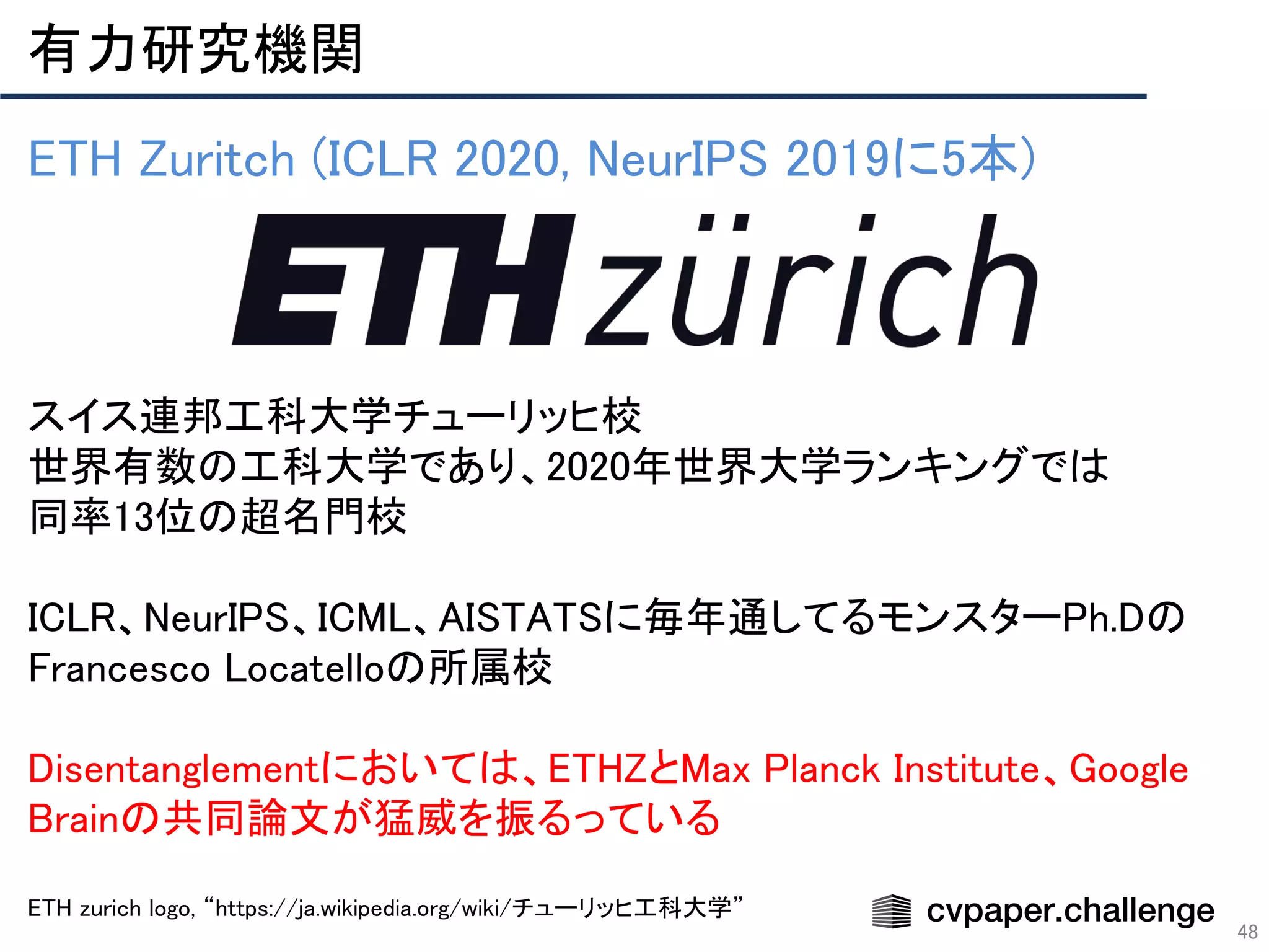 有力研究機関 
48
ETH Zuritch (ICLR 2020, NeurIPS 2019に5本) 
 
 
 
 
スイス連邦工科大学チューリッヒ校 
世界有数の工科大学であり、2020年世界大学ランキングでは 
同率13位の超名門校 
 
ICLR、NeurIPS、ICML、AISTATSに毎年通してるモンスターPh.Dの
Francesco Locatelloの所属校 
 
Disentanglementにおいては、ETHZとMax Planck Institute、Google
Brainの共同論文が猛威を振るっている 
 
ETH zurich logo, “https://ja.wikipedia.org/wiki/チューリッヒ工科大学”  
 
