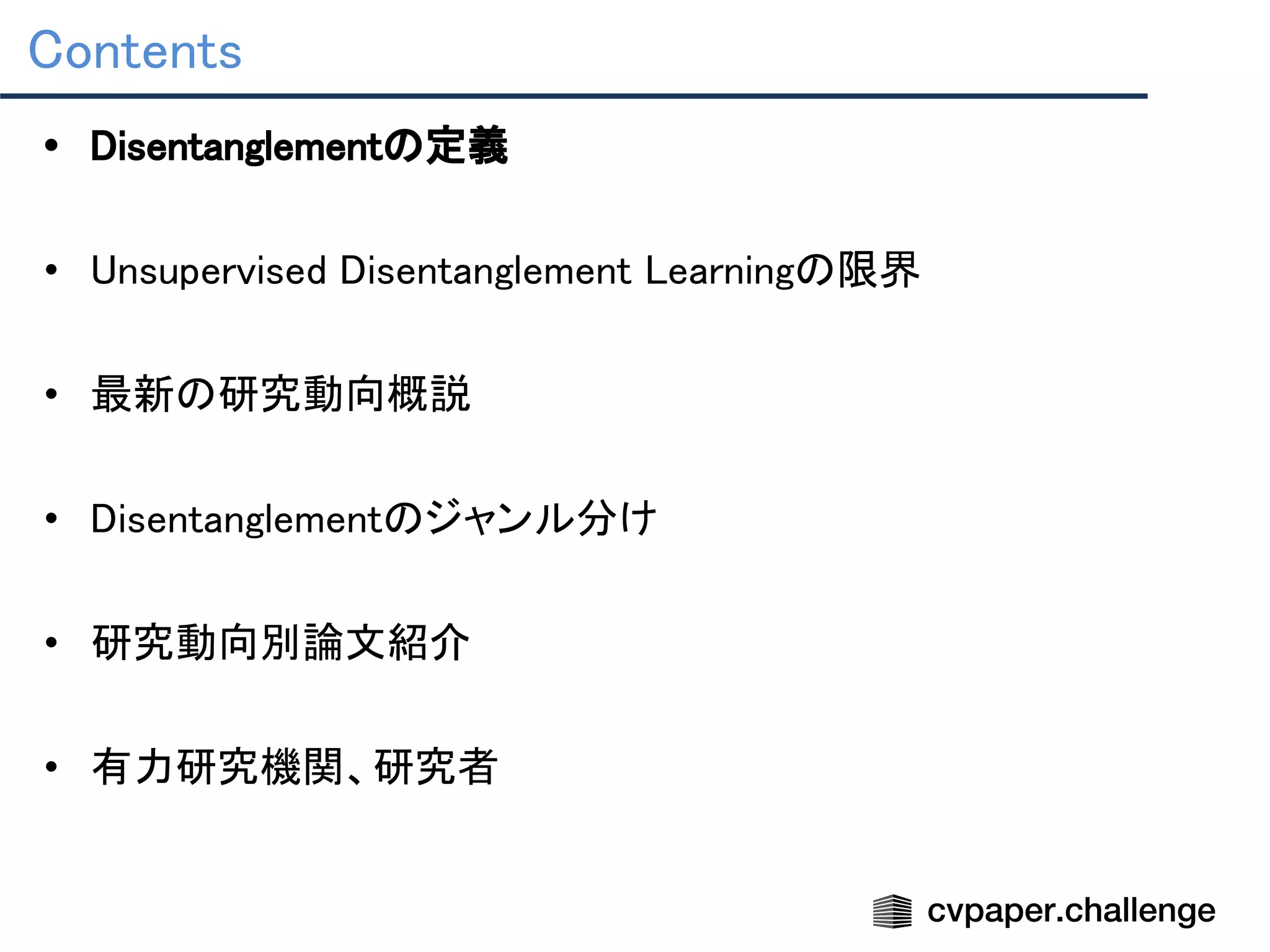 Contents 
• Disentanglementの定義 
 
• Unsupervised Disentanglement Learningの限界 
 
• 最新の研究動向概説 
 
• Disentanglementのジャンル分け 
 
• 研究動向別論文紹介 
 
• 有力研究機関、研究者 
 