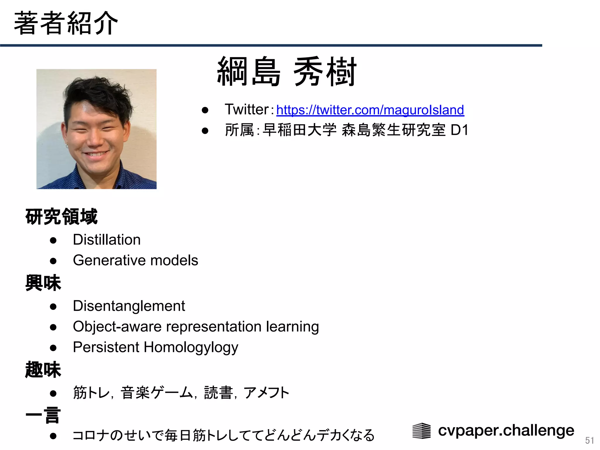 著者紹介 
51
綱島 秀樹
● Twitter：https://twitter.com/maguroIsland
● 所属：早稲田大学 森島繁生研究室 D1
　研究領域
● Distillation
● Generative models
　興味
● Disentanglement
● Object-aware representation learning
● Persistent Homologylogy
　趣味
● 筋トレ，音楽ゲーム，読書，アメフト
　一言
● コロナのせいで毎日筋トレしててどんどんデカくなる
 
