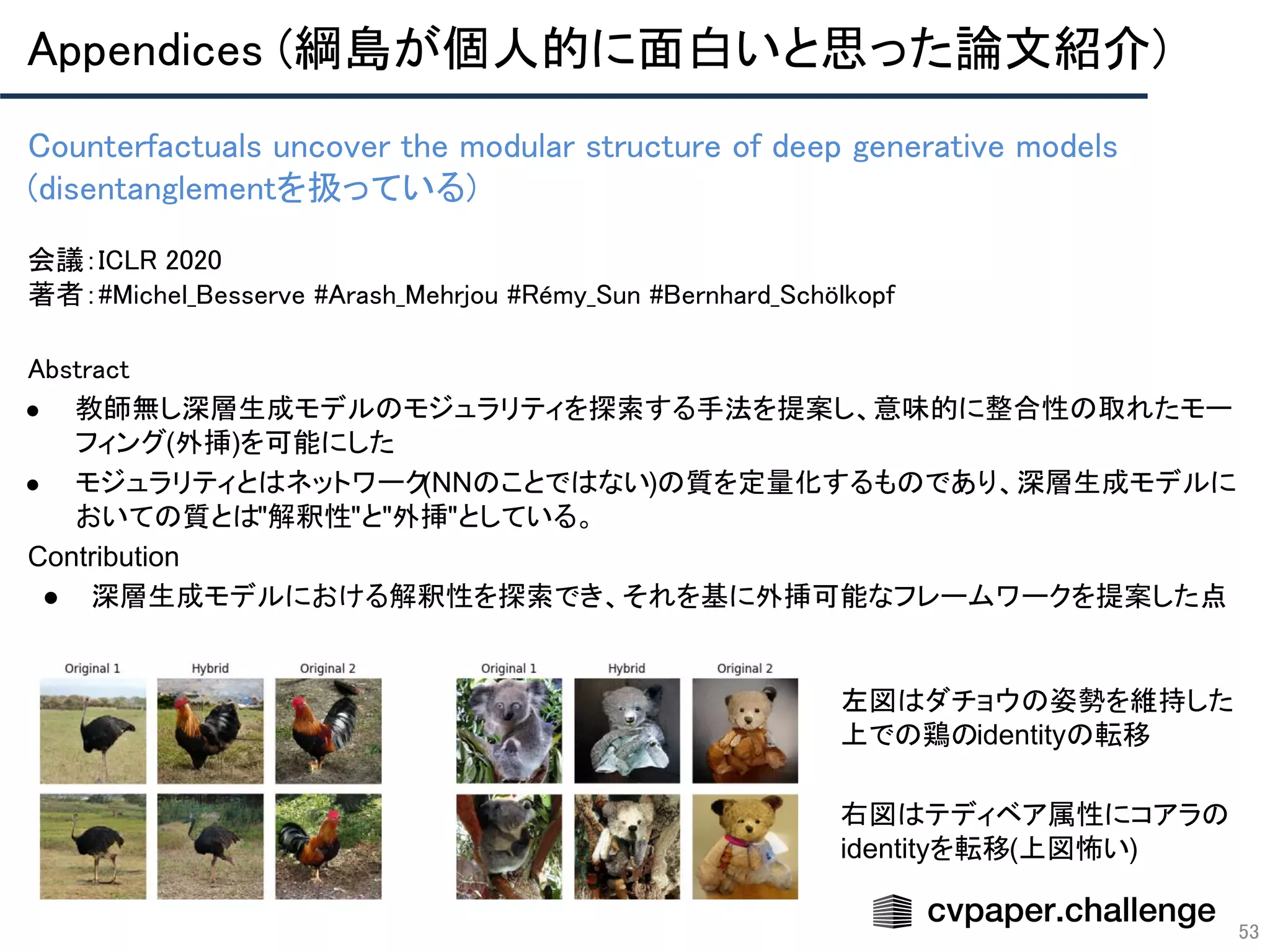 Appendices (綱島が個人的に面白いと思った論文紹介) 
53
Counterfactuals uncover the modular structure of deep generative models
(disentanglementを扱っている) 
 
会議：ICLR 2020 
著者：#Michel_Besserve #Arash_Mehrjou #Rémy_Sun #Bernhard_Schölkopf
Abstract 
● 教師無し深層生成モデルのモジュラリティを探索する手法を提案し、意味的に整合性の取れたモー
フィング(外挿)を可能にした
● モジュラリティとはネットワーク(NNのことではない)の質を定量化するものであり、深層生成モデルに
おいての質とは"解釈性"と"外挿"としている。
Contribution
● 深層生成モデルにおける解釈性を探索でき、それを基に外挿可能なフレームワークを提案した点
左図はダチョウの姿勢を維持した
上での鶏のidentityの転移
右図はテディベア属性にコアラの
identityを転移(上図怖い)
 
