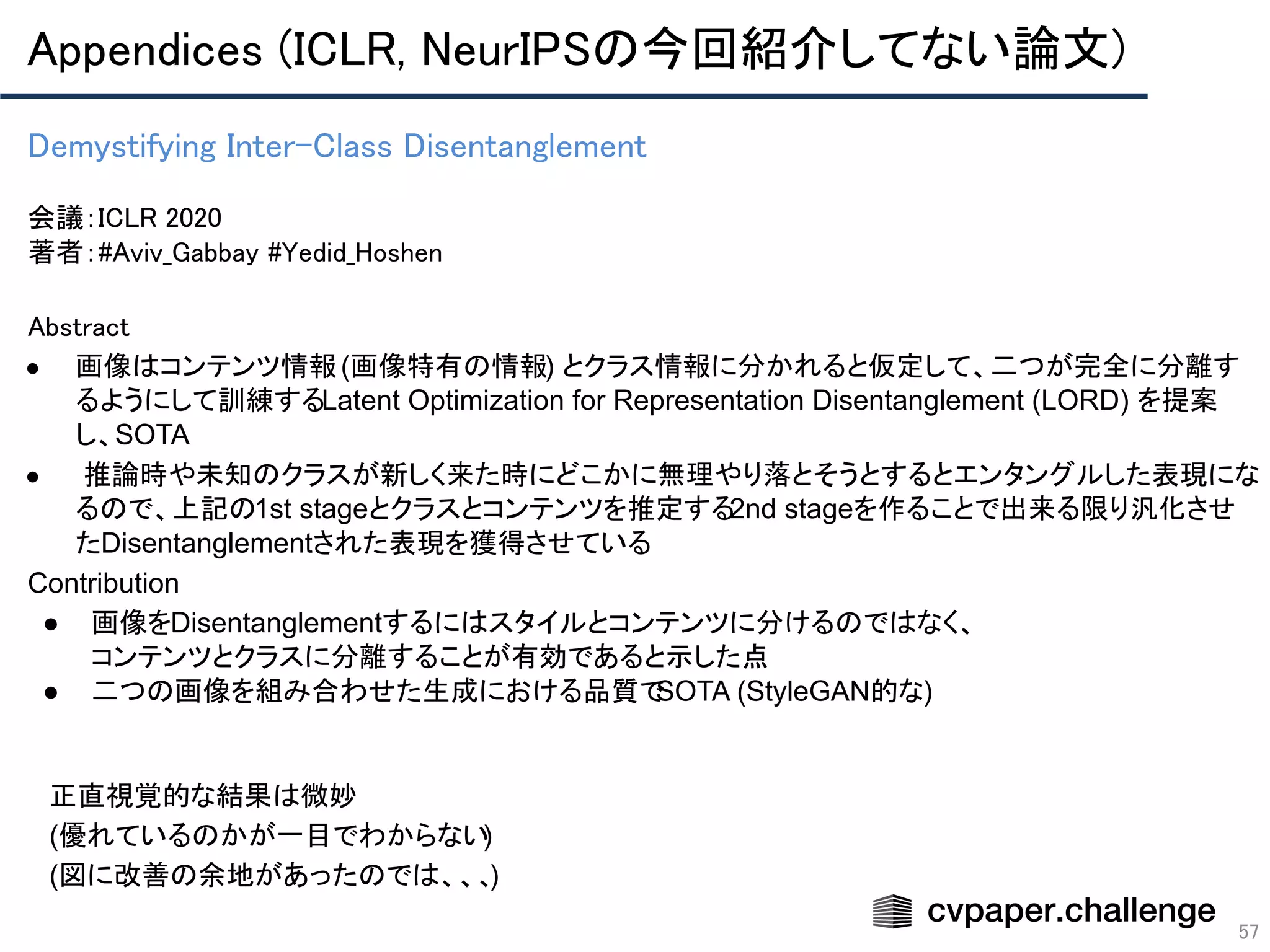 Appendices (ICLR, NeurIPSの今回紹介してない論文) 
57
Demystifying Inter-Class Disentanglement 
 
会議：ICLR 2020 
著者：#Aviv_Gabbay #Yedid_Hoshen
Abstract 
● 画像はコンテンツ情報(画像特有の情報) とクラス情報に分かれると仮定して、二つが完全に分離す
るようにして訓練するLatent Optimization for Representation Disentanglement (LORD) を提案
し、SOTA
● 推論時や未知のクラスが新しく来た時にどこかに無理やり落とそうとするとエンタングルした表現にな
るので、上記の1st stageとクラスとコンテンツを推定する2nd stageを作ることで出来る限り汎化させ
たDisentanglementされた表現を獲得させている
Contribution
● 画像をDisentanglementするにはスタイルとコンテンツに分けるのではなく、
コンテンツとクラスに分離することが有効であると示した点
● 二つの画像を組み合わせた生成における品質でSOTA (StyleGAN的な)
正直視覚的な結果は微妙
(優れているのかが一目でわからない)
(図に改善の余地があったのでは、、、)
 