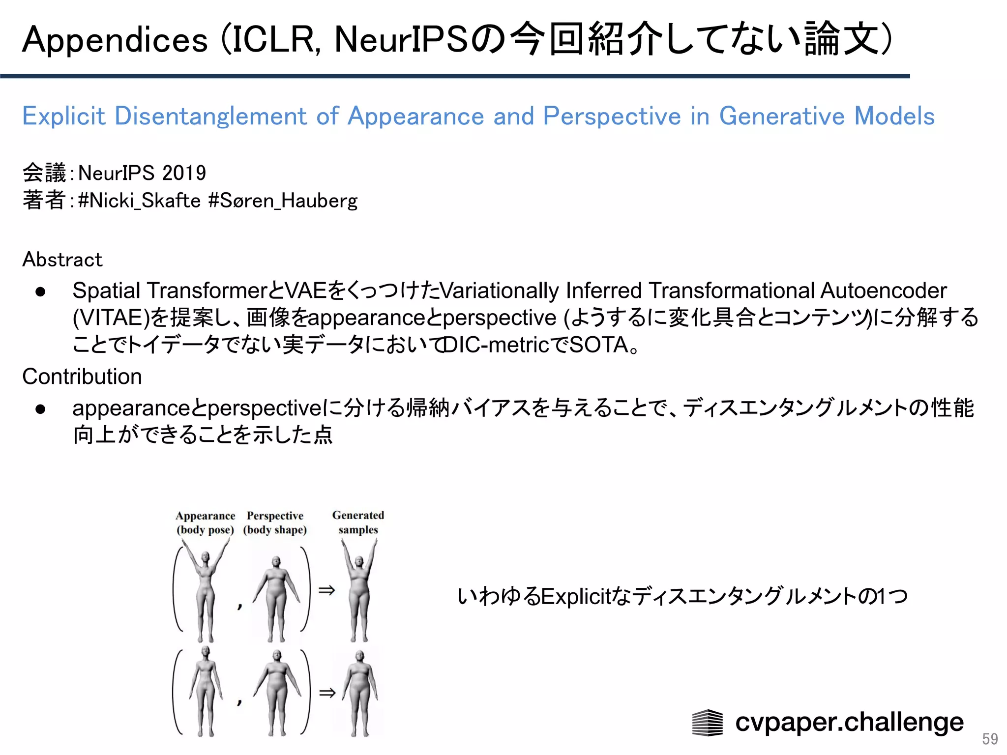 Appendices (ICLR, NeurIPSの今回紹介してない論文) 
59
Explicit Disentanglement of Appearance and Perspective in Generative Models 
 
会議：NeurIPS 2019 
著者：#Nicki_Skafte #Søren_Hauberg
Abstract 
● Spatial TransformerとVAEをくっつけたVariationally Inferred Transformational Autoencoder
(VITAE)を提案し、画像をappearanceとperspective (ようするに変化具合とコンテンツ)に分解する
ことでトイデータでない実データにおいてDIC-metricでSOTA。
Contribution
● appearanceとperspectiveに分ける帰納バイアスを与えることで、ディスエンタングルメントの性能
向上ができることを示した点
いわゆるExplicitなディスエンタングルメントの1つ
 