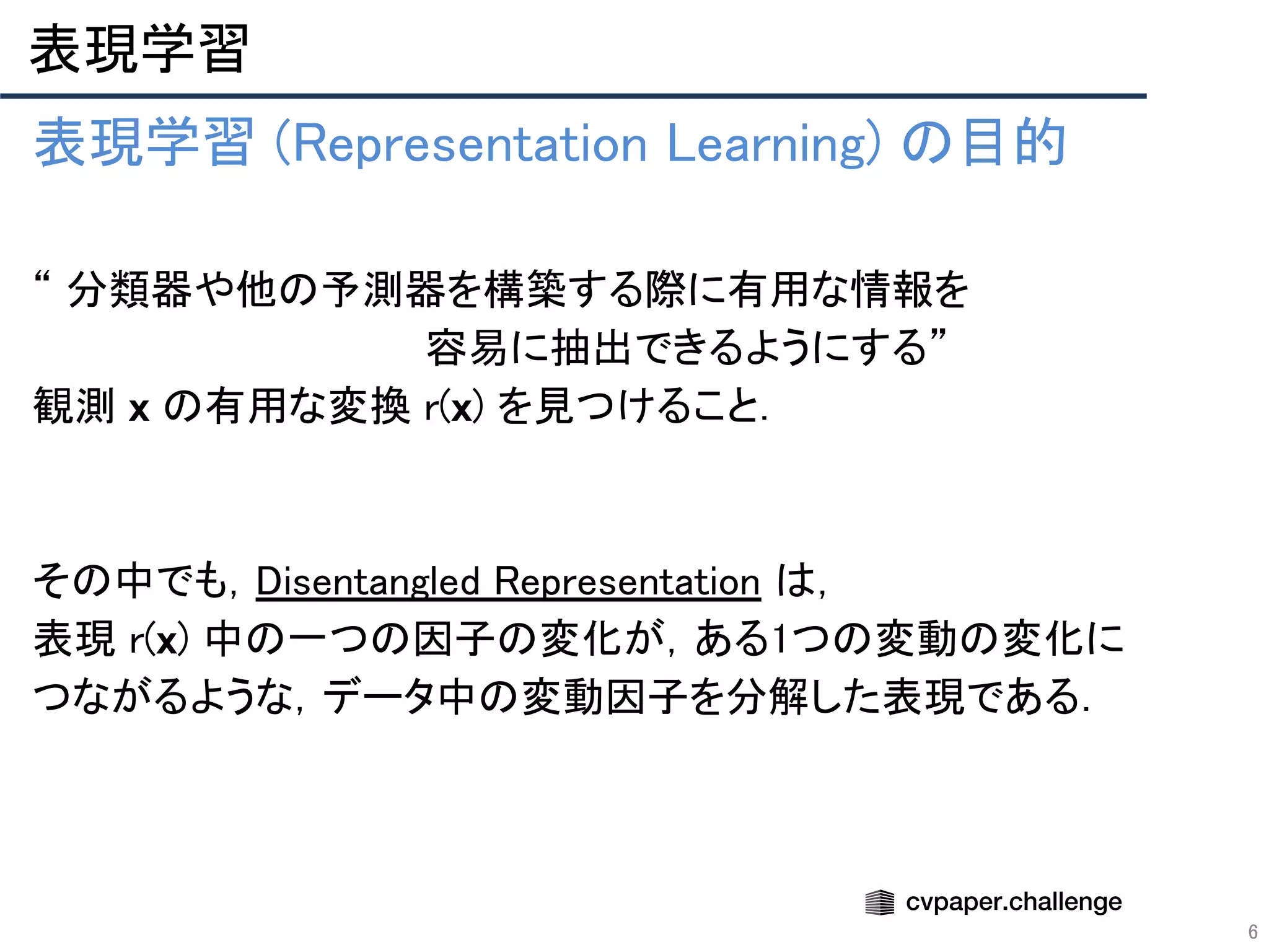 表現学習 
6
表現学習 (Representation Learning) の目的 
 
“ 分類器や他の予測器を構築する際に有用な情報を 
　　　　　　　　　　　　　　容易に抽出できるようにする”  
観測 x の有用な変換 r(x) を見つけること． 
 
 
その中でも，Disentangled Representation は， 
表現 r(x) 中の一つの因子の変化が，ある1つの変動の変化に 
つながるような，データ中の変動因子を分解した表現である． 
 
 
 
 
 
 