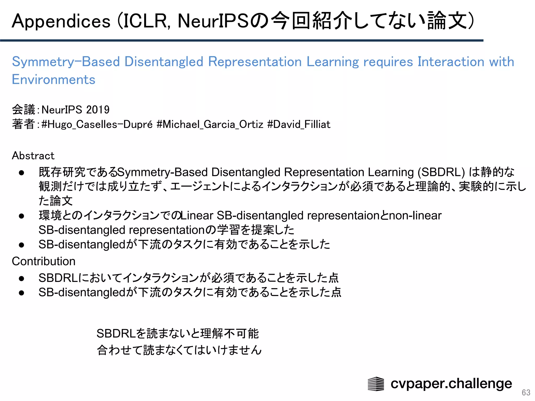 Appendices (ICLR, NeurIPSの今回紹介してない論文) 
63
Symmetry-Based Disentangled Representation Learning requires Interaction with
Environments 
 
会議：NeurIPS 2019 
著者：#Hugo_Caselles-Dupré #Michael_Garcia_Ortiz #David_Filliat
Abstract 
● 既存研究であるSymmetry-Based Disentangled Representation Learning (SBDRL) は静的な
観測だけでは成り立たず、エージェントによるインタラクションが必須であると理論的、実験的に示し
た論文
● 環境とのインタラクションでのLinear SB-disentangled representaionとnon-linear
SB-disentangled representationの学習を提案した
● SB-disentangledが下流のタスクに有効であることを示した
Contribution
● SBDRLにおいてインタラクションが必須であることを示した点
● SB-disentangledが下流のタスクに有効であることを示した点
SBDRLを読まないと理解不可能
合わせて読まなくてはいけません
 