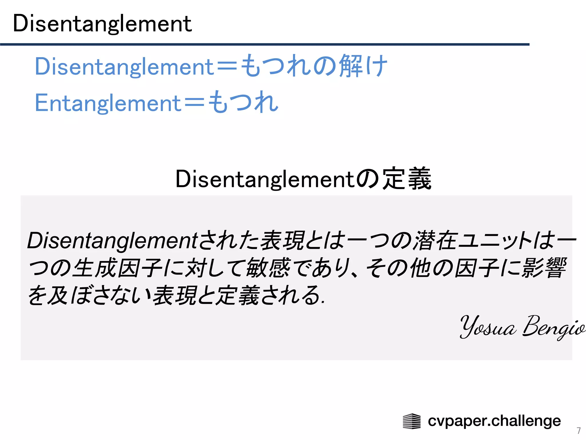 Disentanglement 
7
• Disentanglement＝もつれの解け 
• Entanglement＝もつれ 
Disentanglementされた表現とは一つの潜在ユニットは一
つの生成因子に対して敏感であり、その他の因子に影響
を及ぼさない表現と定義される．
　Yosua Bengio　
• Disentanglementの定義 
 